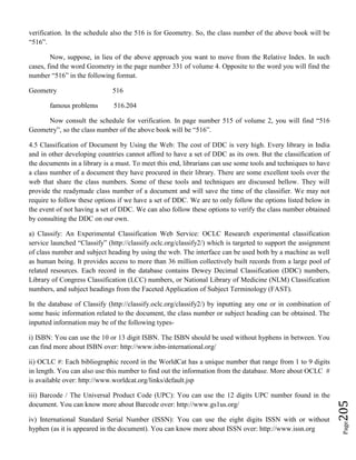 Page205
verification. In the schedule also the 516 is for Geometry. So, the class number of the above book will be
“516”.
Now, suppose, in lieu of the above approach you want to move from the Relative Index. In such
cases, find the word Geometry in the page number 331 of volume 4. Opposite to the word you will find the
number “516” in the following format.
Geometry 516
famous problems 516.204
Now consult the schedule for verification. In page number 515 of volume 2, you will find “516
Geometry”, so the class number of the above book will be “516”.
4.5 Classification of Document by Using the Web: The cost of DDC is very high. Every library in India
and in other developing countries cannot afford to have a set of DDC as its own. But the classification of
the documents in a library is a must. To meet this end, librarians can use some tools and techniques to have
a class number of a document they have procured in their library. There are some excellent tools over the
web that share the class numbers. Some of these tools and techniques are discussed bellow. They will
provide the readymade class number of a document and will save the time of the classifier. We may not
require to follow these options if we have a set of DDC. We are to only follow the options listed below in
the event of not having a set of DDC. We can also follow these options to verify the class number obtained
by consulting the DDC on our own.
a) Classify: An Experimental Classification Web Service: OCLC Research experimental classification
service launched “Classify” (http://classify.oclc.org/classify2/) which is targeted to support the assignment
of class number and subject heading by using the web. The interface can be used both by a machine as well
as human being. It provides access to more than 36 million collectively built records from a large pool of
related resources. Each record in the database contains Dewey Decimal Classification (DDC) numbers,
Library of Congress Classification (LCC) numbers, or National Library of Medicine (NLM) Classification
numbers, and subject headings from the Faceted Application of Subject Terminology (FAST).
In the database of Classify (http://classify.oclc.org/classify2/) by inputting any one or in combination of
some basic information related to the document, the class number or subject heading can be obtained. The
inputted information may be of the following types-
i) ISBN: You can use the 10 or 13 digit ISBN. The ISBN should be used without hyphens in between. You
can find more about ISBN over: http://www.isbn-international.org/
ii) OCLC #: Each bibliographic record in the WorldCat has a unique number that range from 1 to 9 digits
in length. You can also use this number to find out the information from the database. More about OCLC #
is available over: http://www.worldcat.org/links/default.jsp
iii) Barcode / The Universal Product Code (UPC): You can use the 12 digits UPC number found in the
document. You can know more about Barcode over: http://www.gs1us.org/
iv) International Standard Serial Number (ISSN): You can use the eight digits ISSN with or without
hyphen (as it is appeared in the document). You can know more about ISSN over: http://www.issn.org
 
