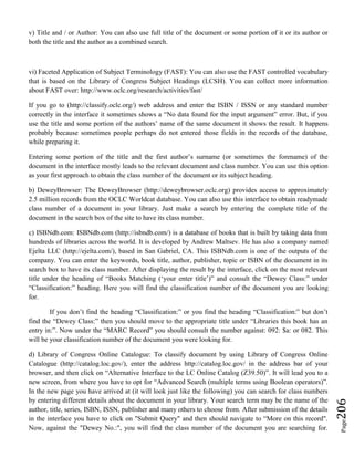 Page206
v) Title and / or Author: You can also use full title of the document or some portion of it or its author or
both the title and the author as a combined search.
vi) Faceted Application of Subject Terminology (FAST): You can also use the FAST controlled vocabulary
that is based on the Library of Congress Subject Headings (LCSH). You can collect more information
about FAST over: http://www.oclc.org/research/activities/fast/
If you go to (http://classify.oclc.org/) web address and enter the ISBN / ISSN or any standard number
correctly in the interface it sometimes shows a “No data found for the input argument” error. But, if you
use the title and some portion of the authors’ name of the same document it shows the result. It happens
probably because sometimes people perhaps do not entered those fields in the records of the database,
while preparing it.
Entering some portion of the title and the first author’s surname (or sometimes the forename) of the
document in the interface mostly leads to the relevant document and class number. You can use this option
as your first approach to obtain the class number of the document or its subject heading.
b) DeweyBrowser: The DeweyBrowser (http://deweybrowser.oclc.org) provides access to approximately
2.5 million records from the OCLC Worldcat database. You can also use this interface to obtain readymade
class number of a document in your library. Just make a search by entering the complete title of the
document in the search box of the site to have its class number.
c) ISBNdb.com: ISBNdb.com (http://isbndb.com/) is a database of books that is built by taking data from
hundreds of libraries across the world. It is developed by Andrew Maltsev. He has also a company named
Ejelta LLC (http://ejelta.com/), based in San Gabriel, CA. This ISBNdb.com is one of the outputs of the
company. You can enter the keywords, book title, author, publisher, topic or ISBN of the document in its
search box to have its class number. After displaying the result by the interface, click on the most relevant
title under the heading of “Books Matching (‘your enter title’)” and consult the “Dewey Class:” under
“Classification:” heading. Here you will find the classification number of the document you are looking
for.
If you don’t find the heading “Classification:” or you find the heading “Classification:” but don’t
find the “Dewey Class:” then you should move to the appropriate title under “Libraries this book has an
entry in:”. Now under the “MARC Record” you should consult the number against: 092: $a: or 082. This
will be your classification number of the document you were looking for.
d) Library of Congress Online Catalogue: To classify document by using Library of Congress Online
Catalogue (http://catalog.loc.gov/), enter the address http://catalog.loc.gov/ in the address bar of your
browser, and then click on “Alternative Interface to the LC Online Catalog (Z39.50)”. It will lead you to a
new screen, from where you have to opt for “Advanced Search (multiple terms using Boolean operators)”.
In the new page you have arrived at (it will look just like the following) you can search for class numbers
by entering different details about the document in your library. Your search term may be the name of the
author, title, series, ISBN, ISSN, publisher and many others to choose from. After submission of the details
in the interface you have to click on "Submit Query" and then should navigate to “More on this record".
Now, against the "Dewey No.:", you will find the class number of the document you are searching for.
 