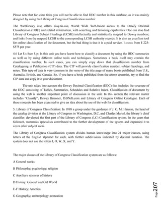 Page207
Please note that for some titles you will not be able to find DDC number in this database, as it was mainly
designed by using the Library of Congress Classification number.
The WebDewey also offers easy-to-use, World Wide Web-based access to the Dewey Decimal
Classification (DDC) and related information, with searching and browsing capabilities. One can also find
Library of Congress Subject Headings (LCSH) intellectually and statistically mapped to Dewey numbers;
and links from the mapped LCSH to the corresponding LCSH authority records. It is also an excellent tool
for online classification of the document, but the bad thing is that it is a paid service. It costs from $ 225-
$575 per year.
4.6 Let Us Sum Up: In this unit you have learnt how to classify a document by using the DDC summaries
as well as by using different online tools and techniques. Sometimes a book itself may contain the
classification number. In such cases, you can simply copy down that classification number from
Cataloguing in Publication (CIP) data. The CIP will provide classification number, subject headings, and
notes. This type of data is very common in the verso of the title page of many books published from U.S.,
Australia, British, and Canada. So, if you have a book published from the above countries, try to find the
CIP data and copy it to your document.
The unit takes into account the Dewey Decimal Classification (DDC) that includes the structure of
the DDC consisting of Tables, Summaries, Schedules and Relative Index. Classification of document by
using the web is another important point of discussion in the unit. In this section the relevant matter
includes “Classify”, Dewey Browser, ISBNdb.com and Library of Congress Online Catalogue. Each of
these concepts has been exercised to give an idea about the use of the web for classification.
5. Library of Congress Classification: In 1898 a group under the guidance of J. C. M. Hanson, the head of
the catalog division at the Library of Congress in Washington, D.C, and Charles Martel, the library’s chief
classifier, developed the first part of the Library of Congress (LC) Classification system. In the years that
followed, numerous specialists contributed to the further development of the system and expanded it to
cover other subject areas.
The Library of Congress Classification system divides human knowledge into 21 major classes, using
letters of the English alphabet for each, with further subdivisions indicated by decimal notation. The
system does not use the letters I, O, W, X, and Y.
The major classes of the Library of Congress Classification system are as follows:
A General works
B Philosophy; psychology; religion
C Auxiliary sciences of history
D History: General and Old World
E-F History: America
G Geography; anthropology; recreation
 