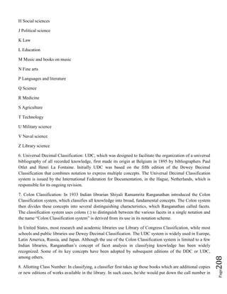 Page208
H Social sciences
J Political science
K Law
L Education
M Music and books on music
N Fine arts
P Languages and literature
Q Science
R Medicine
S Agriculture
T Technology
U Military science
V Naval science
Z Library science
6. Universal Decimal Classification: UDC, which was designed to facilitate the organization of a universal
bibliography of all recorded knowledge, first made its origin at Belgium in 1895 by bibliographers Paul
Otlet and Henri La Fontaine. Initially UDC was based on the fifth edition of the Dewey Decimal
Classification that combines notation to express multiple concepts. The Universal Decimal Classification
system is issued by the International Federation for Documentation, in the Hague, Netherlands, which is
responsible for its ongoing revision.
7. Colon Classification: In 1933 Indian librarian Shiyali Ramamrita Ranganathan introduced the Colon
Classification system, which classifies all knowledge into broad, fundamental concepts. The Colon system
then divides these concepts into several distinguishing characteristics, which Ranganathan called facets.
The classification system uses colons (:) to distinguish between the various facets in a single notation and
the name “Colon Classification system” is derived from its use in its notation scheme.
In United States, most research and academic libraries use Library of Congress Classification, while most
schools and public libraries use Dewey Decimal Classification. The UDC system is widely used in Europe,
Latin America, Russia, and Japan. Although the use of the Colon Classification system is limited to a few
Indian libraries, Ranganathan’s concept of facet analysis in classifying knowledge has been widely
recognized. Some of its key concepts have been adopted by subsequent editions of the DDC or UDC,
among others.
8. Allotting Class Number: In classifying, a classifier first takes up those books which are additional copies
or new editions of works available in the library. In such cases, he/she would put down the call number in
 