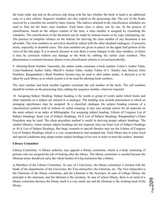 Page209
the book order slip and on the process slip along with the fact whether the book in hand is an additional
copy or a new edition. Sequence numbers are also copied in the processing slip. The rest of the books
received by a classifier are sorted by basic classes. The indexes attached to the classification schedules are
used to find out the basic class numbers. Each basic class is taken, one by one. In the process of
classification, based on the subject content of the item, a class number is assigned by consulting the
schedules. The classification of the document can be made by manual means or by copy cataloguing, etc.
The practice of complete reliance on the indexes for deriving the class number of any document is not
advisable. The class numbers so arrived at should be tallied with the other standard catalogues, if necessity
arises, especially in doubtful cases. The class numbers are given in pencil on the upper half portion of the
verso of the title page. It is in pencil, because in case there is some changes in the class numbers, in future
it may be corrected without any damage to the book by rubbing the earlier class numbers. This
phenomenon is common because almost every classification scheme is revised periodically.
9. Allotting Book Number: Generally, the author marks constitute a book number. Cutter’s Author Table,
Cutter-Sanborne Author Table, Merrill’s Author Table, Author Tables of L. Stanley Jast, Biscore Time
Numbers, Ranganathan’s Book Numbers System may be used to allot author marks. A decision is to be
taken by each library as to which system is to be used for allotting book numbers.
The class number and book number together constitute the call number of the book. The call numbers
should be written on the processing slips, adding the sequence number, wherever required.
10. Assigning Subject Heading: Subject heading is the words or group of words under which books and
other materials on a subject are entered in a catalogue. The heading may include punctuation to which an
arranging significance may be assigned. In a classified catalogue the subject heading consists of a
classification symbols with or without its verbal meaning. It may also include entries for all materials on
the same subject in an index or bibliography. For assigning subject heading, Library of Congress List of
Subject Headings, Sears List of Subject Headings, ALA List of Subject Headings, Ranganathan’s Chain
Procedure may be used. The chain procedure method is useful in deriving proper subject headings. The
smaller libraries, where minute subject headings are not required, may use Sears List of Subject Headings
or ALA List of Subject Headings. But large, research or special libraries may use the Library of Congress
List of Subject Headings which is a very comprehensive and standard one. Each library due to some local
and special conditions may adopt certain subject headings of its own in order to meet the readers’ demand.
Library Committee
Library Committee: A library authority may appoint a library committee, which is a body consisting of
persons who are assigned the job of looking after the library. The library committee is needed because the
librarian alone should not carry the whole burden of a big institution like a library.
a) Members of the Library Committee: In case of a University, the library committee is formed with the
heads of the departments of the University, the Vice-chancellor, the Librarian, etc. The Vice chancellor is
the Chairman of the library committee, and the Librarian is the Secretary. In case of college library, the
principal is the chairman, and the librarian is the secretary. In case of school library, there is no need of a
library committee because the library itself is a very small one and the librarian is the working head of the
library.
 