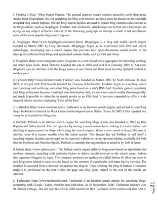 Page21
6. Finding a Blog / Blog Search Engine: The general purpose search engines generally avoid displaying
results from blogosphere. So, for searching the blog over internet, reliance must be placed on the specially
designed blog search engines. Several blog search engines are used to search blog contents (also known as
the blogosphere), such as blogdigger, Feedster, and Technorati, which helps one to find out what people are
saying on any subject of his/her interest. In the following paragraph an attempt is made to list and discuss
some of the most popular blog search engines.
a) Blogdigger (http://www.blogdigger.com/index.html): Blogdigger is a blog and media search engine
founded in March 2003 by Greg Gershman. Blogdigger began as an experiment with RSS and search
technologies, developing into a search engine that provides fast, up-to-the-minute search results of the
latest posts collected from blogs and syndicated content feeds, such as RSS and Atom.
b) Bloglines (http://www.bloglines.com): Bloglines is a web-based news aggregator for browsing weblogs
and other news feeds. Mark Fletcher founded the site in 2003 and sold it in February 2005 to Ask.com.
Bloglines uses an interface with the blogs names in one frame and their most recently updated content in
another pane.
c) Feedster (http://www.feedster.com): Feedster was founded in March 2003 by Scott Johnson. In June
2003, it merged with RSS-Search founded by François Schiettecatte. Feedster began as a weblog search
tool, indexing and archiving individual blog posts based on a site's RSS feed. Feedster gained popularity
with blog enthusiasts because it indexed new information fast, let users sort search results chronologically,
and made it possible to subscribe to search results as an RSS feed. It has now expanded to offer a wide
range of related services, including "Feed of the Day".
d) IceRocket (http://www.icerocket.com): IceRocket is an Internet search engine specialized in searching
blogs. IceRocket is backed by Mark Cuban and headquartered in Dallas, Texas. In 2005, CNet reported that
it may be re launched as Blogscour.
e) PubSub: PubSub is an Internet search engine for searching blogs which was founded in 2002 by Bob
Wyman and Salim Ismail. The site operates by storing a user's search term, making it a subscription, and
checking it against posts on blogs which ping the search engine. When a new match is found, the user is
notified, even if it occurs months after the initial search. This feature has led PubSub to call itself a
matching engine. Results can be read on the service's website or on an optional sidebar, available for both
Internet Explorer and Mozilla Firefox. PubSub is currently having problem as noted in by Bob Wyman.
f) Sphere (http://www.sphere.com): The Sphere search engine delivers blog posts based on algorithms that
combine semantic matching with authority factors to deliver results relevant to the search query. Sphere
also organizes bloggers by topic. The company produces an application called Sphere It! allowing users to
seek blog posts related to news articles based on the contents of a particular web page they're viewing. The
function is accessed from a browser navigation bar plug-in. Upon clicking the plug-in button, a semantic
analysis is performed on the text within the page and blog posts related to the text of the article are
returned.
g) Technorati (http://www.technorati.com): Technorati is an Internet search engine for searching blogs,
competing with Google, Yahoo, PubSub and IceRocket. As of November 2006, Technorati indexes over
60 million weblogs. The site won the SXSW 2006 awards for Best Technical Achievement and also Best of
 