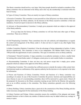 Page210
The library committee should not be a very large. Only those people should be included as members of the
library committee who are interested in the library and in this way the membership is restricted within the
limit of twenty.
b) Types of Library Committee: There are mainly two types of library committees
i) Executive Committee: This committee is most powerful as it has full power over those matters which are
delegated to them by the library authority. So the decision of the library executive committee is final and
mandatory. It need not report its decision to the library authority.
ii) Advisory or Recommendatory Committee: It simply gives proposals which are subject to the approval
of the library authority.
If we go deep into the history of library committee we will also find some other types of library
committees. These are as follows:
iii) Self Perpetuating Committee: These committees have the sole authority and independence as regards
the control and management of the library under it. It does not have to report to any other higher body
about its activities.
iv)Adhoc Committee (Statutory Committee): It has the advantage of being independent of politics. It takes
decision expeditiously. This committee is more or less independent. The Madras Public Library Act of
1948 provides the appointment of such a committee. This type of committee serves as library authority.
v) Nominated / Elected Committee: A large committee or an authority nominates or elects a smaller body
for looking after certain bodies under it. It delegates certain power to such smaller bodies or committees.
vi) Recommending Committee: It does not have any real power except that it simply gives certain
proposals which are subject to the approval of the library authority.
vii) Reporting Committee: This committee has sufficient powers to decide the matters within certain limit.
Such decision needs no confirmation of the supreme authority but the decision is to be reported to the latter
for information.
c) Powers and Functions of Library Committee: Powers and functions of a library committee vary
according to its nature. In case of the Executive Committee the powers, functions and responsibilities are
more whereas in case of a recommending committee, these will be narrowed to a great extent. Almost all
the proposals for discussion at the library committee meeting are put forth by the librarian who generally
acts as an ex-officio secretary to the committee. The library committees generally serve the following
purposes.
i) Library Building: Library committee plays a great role in the construction of the library building and also
makes necessary arrangement for the maintenance of the library building.
ii) Library Furniture and Fittings: Library committee ensures the availability of the adequate and proper
standard furniture so that in future any number of identical articles may be added without any wastage of
money or space.
 