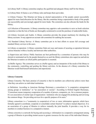 Page211
iii) Library Staff: A library committee employs the qualified and adequate library staff for the library.
iv) Library Rule: It frames a set of library rules and keeps them up-to-date.
v) Library Finance: The librarian not being an elected representative of the people cannot successfully
appeal for more fund allocation for the library. But the committee being a representative body of the people
can successfully and convincingly appeal for more funds. The committee can also allocate the funds for the
library.
vi) Collection of Documents: A library committee may appoint a sub-committee to serve as book selection
committee so that the lists of books are thoroughly scrutinized to avoid the purchase of undesirable books.
vii) Library Accounts and Audits: A library committee provides the proper machinery for checking the
library accounts. It may appoint an account sub-committee for auditing the accounts.
viii) Standard Library Service: A library committee put in its best efforts to secure full coverage and
standard library services to the users.
ix) Library co-operation: A library committee finds out ways and means of securing co-operation between
various branches within a locality and between other authorities.
x) Supervision and Advice: Public functions are best performed by a committee of persons who may be
elected or nominated out by the people themselves as such the library committees also supervise and advise
the librarian in matters on which public participation is essential.
xi) Buffer Agency: The committee serves as a buffer agency and an interpreter of the needs of the library to
the community, controlling and guiding the library activities. In the absence of a library committee the
librarian would find himself defenseless and unprotected.
Library Consortia
Library Consortia: The basic premise of consortia is that its members can collectively achieve more than
what they can achieve as individual institutions.
a) Definition: According to American Heritage Dictionary a consortium is “a cooperative arrangement
among groups or institution,” or “an association or society”. According to Oxford English Dictionary,
“Consortium means temporary cooperation of a number of powers, companies, etc. for a common purpose.
It is an association of similar type of organization / institution who are engaged for producing and servicing
the common things / for providing services for a specific purpose of its users.”
Library consortium is a “community (a cooperative) of two or more information agencies which have
formally agreed to coordinate, cooperate or consolidate certain function” to achieve mutual objectives. It is
an association of a group of libraries to achieve mutually the joint benefits. It provides a way for its
members to conduct business in a comparative manner.
Library consortia is a network for buying and accessing e- information in a cooperative arrangement among
a group of libraries in providing instant access to greater resources for the users of the individual libraries.
 