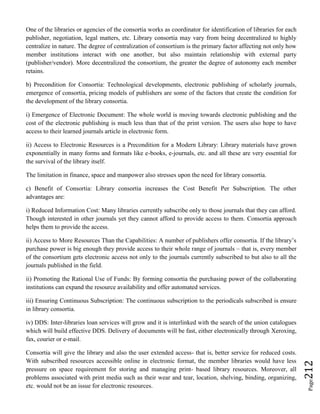 Page212
One of the libraries or agencies of the consortia works as coordinator for identification of libraries for each
publisher, negotiation, legal matters, etc. Library consortia may vary from being decentralized to highly
centralize in nature. The degree of centralization of consortium is the primary factor affecting not only how
member institutions interact with one another, but also maintain relationship with external party
(publisher/vendor). More decentralized the consortium, the greater the degree of autonomy each member
retains.
b) Precondition for Consortia: Technological developments, electronic publishing of scholarly journals,
emergence of consortia, pricing models of publishers are some of the factors that create the condition for
the development of the library consortia.
i) Emergence of Electronic Document: The whole world is moving towards electronic publishing and the
cost of the electronic publishing is much less than that of the print version. The users also hope to have
access to their learned journals article in electronic form.
ii) Access to Electronic Resources is a Precondition for a Modern Library: Library materials have grown
exponentially in many forms and formats like e-books, e-journals, etc. and all these are very essential for
the survival of the library itself.
The limitation in finance, space and manpower also stresses upon the need for library consortia.
c) Benefit of Consortia: Library consortia increases the Cost Benefit Per Subscription. The other
advantages are:
i) Reduced Information Cost: Many libraries currently subscribe only to those journals that they can afford.
Though interested in other journals yet they cannot afford to provide access to them. Consortia approach
helps them to provide the access.
ii) Access to More Resources Than the Capabilities: A number of publishers offer consortia. If the library’s
purchase power is big enough they provide access to their whole range of journals – that is, every member
of the consortium gets electronic access not only to the journals currently subscribed to but also to all the
journals published in the field.
ii) Promoting the Rational Use of Funds: By forming consortia the purchasing power of the collaborating
institutions can expand the resource availability and offer automated services.
iii) Ensuring Continuous Subscription: The continuous subscription to the periodicals subscribed is ensure
in library consortia.
iv) DDS: Inter-libraries loan services will grow and it is interlinked with the search of the union catalogues
which will build effective DDS. Delivery of documents will be fast, either electronically through Xeroxing,
fax, courier or e-mail.
Consortia will give the library and also the user extended access- that is, better service for reduced costs.
With subscribed resources accessible online in electronic format, the member libraries would have less
pressure on space requirement for storing and managing print- based library resources. Moreover, all
problems associated with print media such as their wear and tear, location, shelving, binding, organizing,
etc. would not be an issue for electronic resources.
 