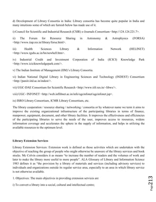 Page213
d) Development of Library Consortia in India: Library consortia has become quite popular in India and
many intuitions some of which are furnish below has made use of it.
i) Council for Scientific and Industrial Research (CSIR) e-Journals Consortium <http://124.124.221.7>.
ii) The Forum for Resource Sharing in Astronomy & Astrophysics (FORSA)
<http://www.iiap.res.in/library/forsa.html>.
iii) Health Sciences Library & Information Network (HELINET)
<http://www.rguhs.ac.in/hn/newhell.htm>.
iv) Industrial Credit and Investment Corporation of India (ICICI) Knowledge Park
<http://www.iciciknowledgepark.com/>.
v) The Indian Institute of Management (IIM)’s Library Consortia.
vi) Indian National Digital Library in Engineering Sciences and Technology (INDEST) Consortium
<http://paniit.iitd.ac.in/indest/>.
vii) UGC-DAE Consortium for Scientific Research <http://www.tifr.res.in/~libws/>.
viii) UGC- INFONET <http://web.inflibnet.ac.in/info/ugcinfonet/ugcinfonet.jsp>.
ix) ISRO Library Consortium, ICMR Library Consortium, etc.
The library cooperation / resource sharing / networking / consortia or by whatever name we term it aims to
improve the existing organizational infrastructure of the participating libraries in terms of finance,
manpower, equipment, document, and other library facilities. It improves the effectiveness and efficiencies
of the participating libraries to serve the needs of the user, improves access to resources, widens
information coverage and accelerates the sphere in the supply of information, and helps in utilizing the
available resources to the optimum level.
Library Extension Services
Library Extension Services: Extension work is defined as those activities which are undertaken with the
objective of reaching the group of people who might otherwise be unaware of the library services and book
stocks. Mc Colvin considers it as means “to increase the number of readers and the volumes of work and
later to make the library more useful to more people”. ALA Glossary of Library and Information Science
1983 defines it as “the provision by a library of materials and services (including advisory services) to
individuals and organizations outside its regular service area, especially to an area in which library service
is not otherwise available.
1. Objectives: The main objectives in providing extension services are
i) To convert a library into a social, cultural and intellectual centre;
 