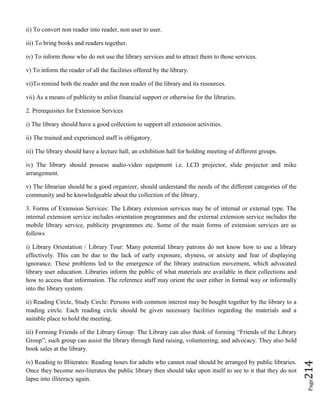 Page214
ii) To convert non reader into reader, non user to user.
iii) To bring books and readers together.
iv) To inform those who do not use the library services and to attract them to those services.
v) To inform the reader of all the facilities offered by the library.
vi)To remind both the reader and the non reader of the library and its resources.
vii) As a means of publicity to enlist financial support or otherwise for the libraries.
2. Prerequisites for Extension Services
i) The library should have a good collection to support all extension activities.
ii) The trained and experienced staff is obligatory.
iii) The library should have a lecture hall, an exhibition hall for holding meeting of different groups.
iv) The library should possess audio-video equipment i.e. LCD projector, slide projector and mike
arrangement.
v) The librarian should be a good organizer, should understand the needs of the different categories of the
community and be knowledgeable about the collection of the library.
3. Forms of Extension Services: The Library extension services may be of internal or external type. The
internal extension service includes orientation programmes and the external extension service includes the
mobile library service, publicity programmes etc. Some of the main forms of extension services are as
follows
i) Library Orientation / Library Tour: Many potential library patrons do not know how to use a library
effectively. This can be due to the lack of early exposure, shyness, or anxiety and fear of displaying
ignorance. These problems led to the emergence of the library instruction movement, which advocated
library user education. Libraries inform the public of what materials are available in their collections and
how to access that information. The reference staff may orient the user either in formal way or informally
into the library system.
ii) Reading Circle, Study Circle: Persons with common interest may be bought together by the library to a
reading circle. Each reading circle should be given necessary facilities regarding the materials and a
suitable place to hold the meeting.
iii) Forming Friends of the Library Group: The Library can also think of forming “Friends of the Library
Group”; such group can assist the library through fund raising, volunteering, and advocacy. They also hold
book sales at the library.
iv) Reading to Illiterates: Reading hours for adults who cannot read should be arranged by public libraries.
Once they become neo-literates the public library then should take upon itself to see to it that they do not
lapse into illiteracy again.
 