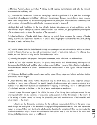 Page215
v) Meeting, Public Lectures and Talks: A library should organize public lectures and talks by eminent
persons and also by library staff.
vi) Celebration of Festival and Events and Arranging Cultural Programmes: It is a good idea to arrange
popular festivals and events in the library which may also arrange a drama, a puppet show, a music concert,
a film show, a magic show etc. Such cultural programmes can prove great attraction for the community. On
such occasions a book exhibition related to the programme should be arranged.
vii) Book Fair and Exhibition: At the time of talk, festival, fair, drama, etc. a book exhibition on the
relevant topic may be arranged. Exhibition on local history, local festivals, art, photograph and painting can
offer great opportunity to attract the attention of the community.
Periodical exhibition of books which have a bearing on topical theme enhances the chances of books
finding their readers. Occasional exhibitions of unused books might prove useful for the reader in getting
interested in books and using them.
viii) Mobile Service: Introduction of mobile library services to provide service to citizens without access to
central or branch libraries has devised an interesting variety of delivering methods. For offering this
service, the time for each locality is to be fixed and notified earlier.
ix) Publicity/ Propagenda: Propaganda through the newspaper, radio, television can be introduced.
x) Book by Mail and Telephone Request: The public library should also provide library lending service
through mail and Dial a book and Dial a fact method. A public library can also think of delivering books to
any home bound person on a request. Introduction of library website is also a good form of extension
service.
xi) Publication: Publications like annual report, reading guide, library magazine / bulletin and other similar
publications are also helpful.
* Library Bulletin: The library bulletin should not only list fresh books and some important articles
published in current issues of journals but should also give brief annotations wherever the content of new
material needs. The library bulletin can take the form of indexing or abstracting service or table of content
of periodicals received in the library or the list of recent publications or acquisition.
* Annual Report: The annual report is the official document of the library for recording the annual library
activities in totality. It is the statement of assessment and evaluation of all the departments of the library. It
is the survey of works carried out during the preceding year with summarization of the activities and
achievements of the library.
Libraries are the democratic institutions for the profit and enjoyment of all. So, in the recent years
much thought has been given to the best methods of popularizing the use of libraries. How does one attract
readers to libraries? How were it extend to all classes the facilities for using them? How can one render the
maximum amount of help to those who desire to use libraries and how to save the time of the reader and
library staff alike are some issues to be addressed.
 