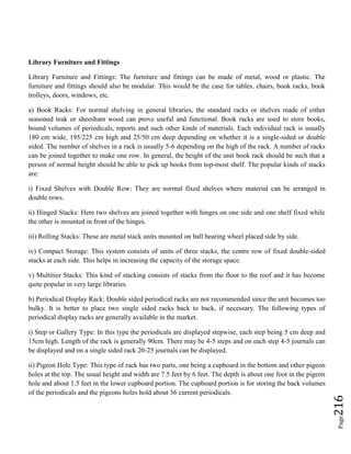Page216
Library Furniture and Fittings
Library Furniture and Fittings: The furniture and fittings can be made of metal, wood or plastic. The
furniture and fittings should also be modular. This would be the case for tables, chairs, book racks, book
trolleys, doors, windows, etc.
a) Book Racks: For normal shelving in general libraries, the standard racks or shelves made of either
seasoned teak or sheesham wood can prove useful and functional. Book racks are used to store books,
bound volumes of periodicals, reports and such other kinds of materials. Each individual rack is usually
180 cm wide, 195/225 cm high and 25/50 cm deep depending on whether it is a single-sided or double
sided. The number of shelves in a rack is usually 5-6 depending on the high of the rack. A number of racks
can be joined together to make one row. In general, the height of the unit book rack should be such that a
person of normal height should be able to pick up books from top-most shelf. The popular kinds of stacks
are:
i) Fixed Shelves with Double Row: They are normal fixed shelves where material can be arranged in
double rows.
ii) Hinged Stacks: Here two shelves are joined together with hinges on one side and one shelf fixed while
the other is mounted in front of the hinges.
iii) Rolling Stacks: These are metal stack units mounted on ball bearing wheel placed side by side.
iv) Compact Storage: This system consists of units of three stacks, the centre row of fixed double-sided
stacks at each side. This helps in increasing the capacity of the storage space.
v) Multitier Stacks: This kind of stacking consists of stacks from the floor to the roof and it has become
quite popular in very large libraries.
b) Periodical Display Rack: Double sided periodical racks are not recommended since the unit becomes too
bulky. It is better to place two single sided racks back to back, if necessary. The following types of
periodical display racks are generally available in the market.
i) Step or Gallery Type: In this type the periodicals are displayed stepwise, each step being 5 cm deep and
15cm high. Length of the rack is generally 90cm. There may be 4-5 steps and on each step 4-5 journals can
be displayed and on a single sided rack 20-25 journals can be displayed.
ii) Pigeon Hole Type: This type of rack has two parts, one being a cupboard in the bottom and other pigeon
holes at the top. The usual height and width are 7.5 feet by 6 feet. The depth is about one foot in the pigeon
hole and about 1.5 feet in the lower cupboard portion. The cupboard portion is for storing the back volumes
of the periodicals and the pigeons holes hold about 36 current periodicals.
 