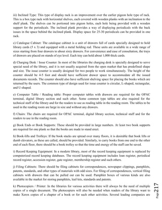 Page217
iii) Inclined Type: This type of display rack is an improvement over the earlier pigeon hole type of rack.
This is a box type rack with horizontal shelves, each covered with wooden planks with an inclination to the
shelf plank. The shelves can be portioned into pigeon holes, each hole being provided with a wooden
support for the periodicals. The inclined plank provides a way of displaying periodicals with the back
issues in the space behind the inclined plank. Display space for 25-30 periodicals can be provided in one
rack.
c) Catalogue Cabinet: The catalogue cabinet is a unit of drawers full of cards specially designed to hold
library cards (5 x 3) and equipped with a metal holding rod. These units are available in a wide range of
sizes starting from four drawers to about sixty drawers. For convenience and ease of consultation, the trays
of drawers are placed on stands of eye level. Each tray can hold about 1,000 thick cards.
d) Charging Desk / Issue Counter: In most of the libraries the charging desk is specially designed to serve
special need of the library, and it is not usually acquired from the open market that has predefined shape
and size. The issue counter is usually designed for two people to work simultaneously. The height of the
counter should be 4-5 foot and should have sufficient drawer space to accommodate all the issued
documents records. The counter should also have sufficient shelving space for placing the books which are
returned by the users. The common type of design used for issue counter is circular, L-shaped, rectangular,
and U-shaped.
e) Computer Table / Reading table: Proper computer tables with drawers are required for the OPAC
terminal, digital library section and such other. Some common type tables are also required for the
technical staff of the library and for the readers to use as reading table in the reading room. The tables to be
used in the reading room are large in size and without any drawers.
f) Chairs: The chairs are required for OPAC terminal, digital library section, technical staff and for the
readers to use in the reading room.
g) Book Ends or Book Supports: These should be provided in large numbers. At least two book supports
are required for one plank so that the books are made to stand erect.
h) Book-lifts and Trolleys: If the book stacks are spread over many floors, it is desirable that book lifts or
dumb elevators, as these are called, should be provided. Similarly, to carry books from one end to the other
end of each floor, there should be a book trolley so that the time and energy of the staff can be saved.
i) Record Keeping Equipment: In a modern library, most of the record keeping equipment is replaced by
computerized record keeping databases. The record keeping equipment includes loan register, periodical
record register, accession register, gate register, membership register and such others.
j) Filing Cabinets: There should be filing cabinets for correspondences, newspaper clippings, pamphlets,
patents, standards, and other types of materials with odd sizes. For filing of correspondences, vertical filing
cabinets with drawers that can be pulled out can be used. Pamphlet boxes of various kinds are also
available in the market for storing pamphlets, leaf-lets, standards and patents.
k) Photocopiers / Printer: In the libraries for various activities there will always be the need of multiple
copies of a single document. The photocopiers will also be needed when readers of the library want to
make Xerox copies of a chapter of a book or for such other activities. Several leading companies are
 