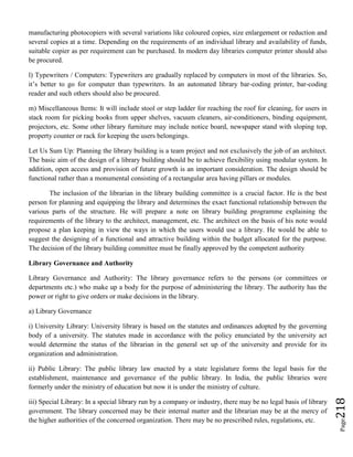 Page218
manufacturing photocopiers with several variations like coloured copies, size enlargement or reduction and
several copies at a time. Depending on the requirements of an individual library and availability of funds,
suitable copier as per requirement can be purchased. In modern day libraries computer printer should also
be procured.
l) Typewriters / Computers: Typewriters are gradually replaced by computers in most of the libraries. So,
it’s better to go for computer than typewriters. In an automated library bar-coding printer, bar-coding
reader and such others should also be procured.
m) Miscellaneous Items: It will include stool or step ladder for reaching the roof for cleaning, for users in
stack room for picking books from upper shelves, vacuum cleaners, air-conditioners, binding equipment,
projectors, etc. Some other library furniture may include notice board, newspaper stand with sloping top,
property counter or rack for keeping the users belongings.
Let Us Sum Up: Planning the library building is a team project and not exclusively the job of an architect.
The basic aim of the design of a library building should be to achieve flexibility using modular system. In
addition, open access and provision of future growth is an important consideration. The design should be
functional rather than a monumental consisting of a rectangular area having pillars or modules.
The inclusion of the librarian in the library building committee is a crucial factor. He is the best
person for planning and equipping the library and determines the exact functional relationship between the
various parts of the structure. He will prepare a note on library building programme explaining the
requirements of the library to the architect, management, etc. The architect on the basis of his note would
propose a plan keeping in view the ways in which the users would use a library. He would be able to
suggest the designing of a functional and attractive building within the budget allocated for the purpose.
The decision of the library building committee must be finally approved by the competent authority
Library Governance and Authority
Library Governance and Authority: The library governance refers to the persons (or committees or
departments etc.) who make up a body for the purpose of administering the library. The authority has the
power or right to give orders or make decisions in the library.
a) Library Governance
i) University Library: University library is based on the statutes and ordinances adopted by the governing
body of a university. The statutes made in accordance with the policy enunciated by the university act
would determine the status of the librarian in the general set up of the university and provide for its
organization and administration.
ii) Public Library: The public library law enacted by a state legislature forms the legal basis for the
establishment, maintenance and governance of the public library. In India, the public libraries were
formerly under the ministry of education but now it is under the ministry of culture.
iii) Special Library: In a special library run by a company or industry, there may be no legal basis of library
government. The library concerned may be their internal matter and the librarian may be at the mercy of
the higher authorities of the concerned organization. There may be no prescribed rules, regulations, etc.
 