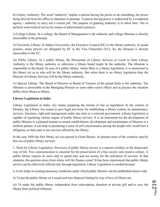 Page219
b) Library Authority: The word “authority” implies a person having the power to do something, the power
being derived from his office or character or prestige. A person having power is authorized by a competent
agency / authority to carry out a certain job. The purpose of granting authority is to allow him / her to
perform some kind of service by means of administrative process.
i) College Library: In a college, the Board of Management is the authority and college librarian is directly
answerable to the principal.
ii) University Library: In Indian Universities, the Executive Council (EC) is the library authority. In actual
practice, many powers are delegated by EC to the Vice Chancellor (VC). So, the librarian is directly
answerable to the VC.
iii) Public Library: In a public library, the Directorate of Library Services or Local or State Library
Authority is the library authority or otherwise a library board might be the authority. The librarian is
responsible to the board. In case of a public library, where there is a library legislation, it is mentioned in
the library act as to who will be the library authority. But when there is no library legislation then the
Director of Library Services will be the library authority.
iv) Special Library: The Board of Director or Board of Trustees of the parent body is the authority. The
librarian is answerable to the Managing Director or some other senior officer and in practice the situation
differs from library to library.
Library Legislation in India
Library Legislation in India: Act means preparing the format of law or legislation. In the context of
libraries, the Library Act means to give legal provision for establishing a library system, its maintenance,
services, functions, right and management under any state or a national government. Library legislation is
capable of regulating various organs of public library services. It is an instrument for the development of
public libraries in a planned manner to ensure establishment, development and maintenance of libraries in a
uniform pattern. It can help in promoting a sense of self consciousness among the people who would feel it
obligatory on their part to use services offered by the library.
In the year 1850 the first library act was passed in Great Britain. At present most of the countries specify
free use of public library services.
1. Need for Library Legislation: Provision of public library service is a natural corollary to the democratic
way of life. Free communication is essential for the preservation of a free society and creative culture. A
public library expects its users only to spend time and not money for the utilization of services. In that
situation, the question arises from where will the finance come? It has been experienced that public library
service can be effectively offered only through legislation. Library Legislation is needed because:
i) A law helps in creating necessary conditions under which public libraries can be established nation wide.
ii) To put the public library on a sound and sure financial footing by way of levy of library tax.
iii) To make the public library independent from subscription, donation or private gift and to save the
library from political influence.
 