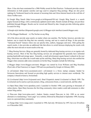 Page22
Show. It has also been nominated for a 2006 Webby award for Best Practices. Technorati provides current
information on both popular searches and tags used to categorize blog postings. Blogs are also given
rankings by Technorati based on the amount of incoming links and Alexa Internet based on the web hits of
Alexa Toolbar users.
h) Google Blog Search (http://www.google.co.in/blogsearch?hl=en): Google Blog Search is a search
engine focused on blogs, with a continuously updated search index. Results include all blogs, not just those
published through Blogger. Results can be viewed and filtered by date. Google provides following option
to search for blog
i) Google-style interface (blogsearch.google.com) ii) Blogger-style interface) (search.blogger.com)
iii) The Blogger Dashboard iv) The Navbar on any Blog
All of the above provide same search, no matter where one searches. The Navbar, however, provides two
buttons: one to search the blog that one currently viewing, and one to search all blogs. It also provides
“Advanced Search” features where one can specify titles, authors, languages and more. After getting the
search results, it also provides an additional link that allows to switch between displaying the results with
either the most relevant or recent results at the top.
7. Blog Hosting Services: Blogs are generally hosted by dedicated blog hosting services or on regular web
hosting services. Most of the free blog hosting services are ad-supported but generally have unlimited
posting bandwidth and storage space. Generally, a small advertisement square banner is placed on the user
blog, which does not affect the overall make up the said blog. Many blog hosting services also notified the
blogger when someone adds some comments on his/her blog. Examples include the following
i) Blogger (https://www.blogger.com/start): Blogger was started by Evan Williams and Meg Hourihan
(Pyra Labs of San Francisco) in August 1999 and was purchased by Google in February 2003.
ii) coComment (http://www.cocomment.com/): coComment is a Swiss startup company funded by
Swisscom Innovations and focused on providing high quality services to internet users worldwide. The
company is based in Geneva, Switzerland.
iii) LiveJournal (http://www.livejournal.com/): Brad Fitzpatrick started LiveJournal in March 1999. The
LiveJournal can be used as a private journal, a blog, a discussion forum, a social network, and like other.
iv) Open Diary (http://www.opendiary.com/): Launched in October 1998, soon growing to thousands of
online diaries. Open Diary becomes the first blog community where readers could add comments to other
writers' blog entries.
v) Pitas.com (http://www.pitas.com/): Andrew Smales created Pitas.com in July 1999 as an easier
alternative to maintaining a "news page" on a website, followed by Diaryland in September 1999, focusing
more on a personal diary community.
vi) Xanga (http://www.xanga.com/): Launched in 1996, had only 100 diaries by 1997, but over 20 million
as of December 2005.
 