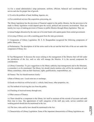 Page220
iv) For a sound administrative setup permanent, uniform, efficient, balanced and coordinated library
service and also for proper line of growth.
v) To solve the problem of land, building, legacies, etc.
vi) For centralized services like acquisition, processing, etc.
The library legislation has the provision of financial support to the public libraries, but the provision to be
made in library legislation would depend upon the social, political and economic environment. There are
mainly two ways of making provision of finance to public libraries through library legislation. They are
i) Annual budget allocation by the state out of its total funds with capital grants from central government.
ii) Levying of library cess with a matching grant from the state government.
2. Components of Library Legislation: Dr. S. R. Ranganathan recognized the following components of
public library act.
a) Preliminaries: The description of all the terms used in the act and the brief title of the act are under this
component of library Act.
b) Top Management: It discusses the issues relating to the management of the libraries that will fall under
the jurisdiction of the Act, such as who will manage the libraries. It is the second component for
consideration.
c) Library Committee: To give suggestions to the library authority (top management) and to the librarians,
a committee is to be constituted. The library Act should clearly mention who will be the members of such
library committees, what are their functions, rights, qualifications, responsibilities, etc.
d) Finance: The Act should mention clearly-
i) Rate of library cess / Local extra tax or surcharge;
ii) Goods on which tax will be levied i.e. vehicle, land, house, other properties, etc;
iii) The method of receiving the cess from the public;
iv) Checking of received money through cess;
v) Other sources of finance;
vi) There should be a component in the library Act itself to maintain all the records of accounts and audit
from time to time. The appointment of staff, categories of the staff, pay scale, service condition and
working period should also be mentioned in the Act.
vii) The laws, rules and by laws should be mentioned in the Act.
3. Characteristics of Library Legislation: Some of the important characteristics of library legislation are-
 