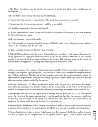 Page221
i) The library legislation must be simple and general. It should also allow future modification or
development.
ii) It must be free from political influence or political changes.
iii) It must define the respective responsibilities of the local, state and national government.
iv) It must make the library service compulsory and free to one and all.
v) It should create conditions for libraries to flourish.
vi) It must coordinate and control library activities in full recognition of the people to have free access to
the information and knowledge.
vii) It must meet every interest of its reader.
viii) Different tasks can be assigned to different types of libraries based on specialization to ensure a better
service to the community with the least cost.
ix) It also must take into account the other types of libraries.
4. Role of Different Bodies in the Process of Enacting Library Legislation: In the process of enacting the
library legislation, the levying of library cess should not be the pre condition. Otherwise, it will lose the
support of the general public or other members of the society. The following roles can be played by
different bodies in the process of enacting the library legislation in respective states.
a) Library Association: The local as well as the state and national level library associations can lay down a
strategy to get the public legislation passed. They can utilize various media and platforms to propagate the
idea of library legislation. Members of the state assembly, especially the concerned ministers should be
approached and be presented a strong case for library legislation. Indian Library legislation must provide
all the support and guidance needed for the purpose.
b) Library Professionals: The library professionals should make the general as well as the elite people
aware about the significant role that can be played by the library. They should first do so through their
services in the organization in which they are working and then through newspapers, radio, television, etc.
c) Elite Groups: The elite have the responsibility of framing policies, procedures etc. As the leader of the
society they also have the hidden responsibility to give the people the best they can. As such, considering
the role that can be played by the library they should take upon themselves the responsibilities of
awakening the general public about the library services, facilities, etc.
d) Political Leader and General Public: Leaders, who matter in decision making be given special attention
in enacting library legislation. The general people should also give pressure to enact the library legislation.
5. Library Legislation in India: In ancient India learning was the concern of the Brahmin and the common
man had to depend for his enlightenment on the spoken words of gurus. General people were also
 