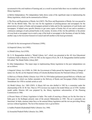 Page222
accustomed to this oral tradition of learning and, as a result in ancient India there was no tradition of public
library legislation.
a) Before Independence: Pre independence India shows some of the significant steps in implementing the
library legislation, which can be summarized as follows
i) The Press and Registration of Books Act (1867): The Press and Registration of Books Act was passed in
1867 for the British India. This Act was for the regulation of printing-presses and newspapers for the
preservation of copies of books and newspapers printed in India and for the registration of such books and
newspapers. It helped some specific libraries to get some copies of books free of cost and to maintain a
continuous catalogue of early printed books in the country. In terms of this Act the publisher or the printer
of every book or newspaper was to send a copy of the book or newspaper to the Secretary of state for India,
another copy to the Governor General in Council and still another to the local government.
ii) Funds for the encouragement of literature (1898);
iii) Imperial Library Act (1902);
iv) Model Library Act (1930).
Dr. S. R. Ranganathan drafted a “Model Library Act”, which was presented at the All Asia Educational
Conference held at Banaras in 1930. In 1942 on the request of ILA, Dr. S. R. Ranganathan drafted another
bill called ‘The Model Public Library Bill’.
b) After Independence: The major steps in implementing library legislation in the post independence era
are as follows
i) Imperial Library Act (1948): In 1948, the Government of India passed the Imperial Library (change of
name) Act. By this act the Imperial Library of Calcutta (Kolkata) became the National Library (of India).
ii) Delivery of Books (Public Libraries Act) 1954: In 1954 Indian parliament passed Delivery of Books and
Newspaper Act which was further amended as the Delivery of Books and Newspaper (Public Libraries)
Amendment Act 1956 to include serials as well.
iii) Model Library Act / Bill (1963): A library bill was also drafted in 1963 by a committee under the
chairmanship of Dr. D. M. Sen. Then in 1972 revision was made to the model library act of 1930. Another
model public libraries bill was prepared by the library legislation subcommittee of the Planning
Commission in 1966.
c) Present Status of Library Legislation in India: The credit of enacting a library act for the first time in
India goes to the Kolhapur princely state of the present Maharashtra in 1945. The act is presently non
functional. In India, nineteen states have so far enacted library legislation and the rest are providing library
services without legislation. The list of the nineteen Acts is given below
i) Andhra Pradesh (Hyderabad) Public Libraries Act, 1960;
ii) Arunachal Pradesh Public Libraries Act, 2009;
 