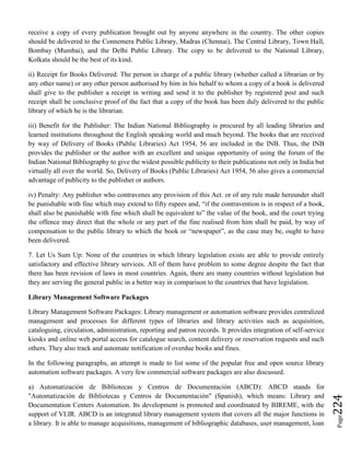 Page224
receive a copy of every publication brought out by anyone anywhere in the country. The other copies
should be delivered to the Connemera Public Library, Madras (Chennai), The Central Library, Town Hall,
Bombay (Mumbai), and the Delhi Public Library. The copy to be delivered to the National Library,
Kolkata should be the best of its kind.
ii) Receipt for Books Delivered: The person in charge of a public library (whether called a librarian or by
any other name) or any other person authorised by him in his behalf to whom a copy of a book is delivered
shall give to the publisher a receipt in writing and send it to the publisher by registered post and such
receipt shall be conclusive proof of the fact that a copy of the book has been duly delivered to the public
library of which he is the librarian.
iii) Benefit for the Publisher: The Indian National Bibliography is procured by all leading libraries and
learned institutions throughout the English speaking world and much beyond. The books that are received
by way of Delivery of Books (Public Libraries) Act 1954, 56 are included in the INB. Thus, the INB
provides the publisher or the author with an excellent and unique opportunity of using the forum of the
Indian National Bibliography to give the widest possible publicity to their publications not only in India but
virtually all over the world. So, Delivery of Books (Public Libraries) Act 1954, 56 also gives a commercial
advantage of publicity to the publisher or authors.
iv) Penalty: Any publisher who contravenes any provision of this Act. or of any rule made hereunder shall
be punishable with fine which may extend to fifty rupees and, “if the contravention is in respect of a book,
shall also be punishable with fine which shall be equivalent to” the value of the book, and the court trying
the offence may direct that the whole or any part of the fine realised from him shall be paid, by way of
compensation to the public library to which the book or “newspaper”, as the case may be, ought to have
been delivered.
7. Let Us Sum Up: None of the countries in which library legislation exists are able to provide entirely
satisfactory and effective library services. All of them have problem to some degree despite the fact that
there has been revision of laws in most countries. Again, there are many countries without legislation but
they are serving the general public in a better way in comparison to the countries that have legislation.
Library Management Software Packages
Library Management Software Packages: Library management or automation software provides centralized
management and processes for different types of libraries and library activities such as acquisition,
cataloguing, circulation, administration, reporting and patron records. It provides integration of self-service
kiosks and online web portal access for catalogue search, content delivery or reservation requests and such
others. They also track and automate notification of overdue books and fines.
In the following paragraphs, an attempt is made to list some of the popular free and open source library
automation software packages. A very few commercial software packages are also discussed.
a) Automatización de Bibliotecas y Centros de Documentación (ABCD): ABCD stands for
"Automatización de Bibliotecas y Centros de Documentación" (Spanish), which means: Library and
Documentation Centers Automation. Its development is promoted and coordinated by BIREME, with the
support of VLIR. ABCD is an integrated library management system that covers all the major functions in
a library. It is able to manage acquisitions, management of bibliographic databases, user management, loan
 