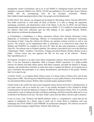 Page225
management, control of periodicals, and so on. It uses MARC-21 cataloguing formats and other current
standards or protocols (Dublin Core, METS, Z39.50) and published as Free and Open Source Software
(FOSS) with the accompanying tools for the developer community. Website:
http://reddes.bvsaude.org/projects/abcd or http://sites.google.com/site/abcdtutorials/
b) DEL-PLUS: This software was designed and developed by Developing Library Network (DELNET),
New Delhi exclusively to work under all kinds of libraries. It is able to manage the acquisition,
cataloguing, circulation, and administrative work of the library. It also has an OPAC end and follows
internationally recommended standards and formats such as MARC 21. It is suitable for small and medium
size libraries which have collections upto one lakh holdings. It also supports Barcode. Website:
http://delnet.nic.in/software-development.htm
c) E-Granthalaya: e-Granthalaya is a library automation software from National Informatics Centre,
Department of Information Technology, Ministry of Communications and Information Technology,
Government of India. Using this software the libraries can automate in-house activities as well as user
services. The software can be implemented either in stand-alone or in client-server mode where the
database and WebOPAC are installed on the server PC while the data entry programme is installed on
client PCs. The software runs on Windows platform. The software is provided at zero cost to the Ministries
/ Departments / Public / Academic / Universities / Colleges and school libraries. Besides, libraries set up in
Public / Private sectors may also approach the NIC for free copy of the software. Website:
http://egranthalaya.nic.in/
d) Evergreen: Evergreen is an open source library management software, freely licensed under the GNU
GPL. It was first launched in September, 2006 in Georgia's PINES consortium. It is highly-scalable
software for libraries that helps library patrons find library materials, and helps the libraries to manage,
catalogue, and circulate those materials, no matter how large or complex the libraries. are Evergreen has an
active community that participates in its coding, documentation, and direction of the project. Website:
http://www.open-ils.org/
e) FireFly: FireFly is a Complete Public Library system. It is being written in Python, Perl, with all data
being stored in XML. The driving force behind this project is to give public libraries a Free-Software set to
run and maintain library systems. Website: http://savannah.nongnu.org/projects/firefly/
f) Koha: Koha is the world's first open-source Integrated Library System (ILS) and it is distributed free of
cost (open source, and so no license fee, ever). It was initially developed in New Zealand by Katipo
Communications Ltd and first deployed in January of 2000 for Horowhenua Library Trust. It is currently
maintained by a team of software providers and library technology staff from around the globe and is in use
worldwide in the libraries of all sizes. The name “Koha” comes from the Maori word for a gift or donation.
It runs on Linux, Unix, Windows and MacOS platform. Koha is a comprehensive system that has the
capacity to intelligently run a library, large or small, real or virtual. Koha is compliance with copy
cataloguing and z39.50, MARC21 and UNIMARC for professional cataloguers. The software can also be
used as document manager or digital library. Website: http://koha.org/
 