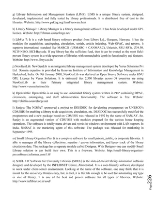 Page226
g) Library Information and Management System (LIMS): LIMS is a unique library system, designed,
developed, implemented and fully tested by library professionals. It is distributed free of cost to the
libraries. Website: http://www.paklag.org/limsFreeware.htm
h) Library Manager: Library Manager is a library management software. It has been developed under GPL
licence. Website: http://libman.sourceforge.net/
i) LibSys 7: It is a web based library software product from Libsys Ltd., Gurgaon, Haryana. It has the
modules for acquisition, cataloguing, circulation, serials, article indexing, Web-OPAC, and reports. It
supports international standard like MARC21 (USMARC + CANMARC), Unicode, SRU-SRW, Z39.50,
NCIP-NISO, SICI-Barcode. If any library has the sufficient fund, then it can be treated as the most field-
proven library system in a wide spectrum of libraries with unmatchable depth in functionality and features.
Website: http://www.libsys.co.in/
j) NewGenLib: NewGenLib is an integrated library management system developed by Verus Solutions Pvt
Ltd. Domain expertise is provided by Kesavan Institute of Information and Knowledge Management in
Hyderabad, India. On 9th January 2008, NewGenLib was declared as Open Source Software under GNU
GPL Licence by Verus Solutions. It is estimated that 2,500 libraries across 58 countries are using
NewGenLib as their Primary integrated library management system. Website:
http://www.verussolutions.biz
k) OpenBiblio: OpenBiblio is an easy to use, automated library system written in PHP containing OPAC,
circulation, cataloguing, and staff administration functionality. The software is free. Website:
http://obiblio.sourceforge.net
l) Sanjay: The NISSAT sponsored a project to DESIDOC for developing programmes on UNESCO’s
CDS/ISIS for enabling a library to do acquisition, circulation, etc. DESIDOC has successfully modified the
programmes and a new package based on CDS/ISIS was released in 1992 by the name of SANJAY. So,
Sanjay is an augmented version of CDS/ISIS with modules prepared for the various house keeping
operations. The software is totally menu driven and works in windows environment with LAN support. In
India, NISSAT is the marketing agent of this software. The package was released for marketing in
September 1995.
m) Small Library Organizer Pro: It is a complete software for small private, public, or corporate libraries. It
able to manages all the library collections, member / patron information, and keeps track of the library
circulation data. The package has a separate module called Designer. With Designer one can modify Small
Library solution or can build their own. This is a freeware. Website: http://small-library-organizer-
pro.software.informer.com/1.0/
n) SOUL 2.0: Software for University Libraries (SOUL) is the state-of-the-art library automation software
designed and developed by the INFLIBNET Centre, Ahmedabad. It is a user-friendly software developed
to work under client-server environment. Looking at the name of the software, one may think that it is
meant for the university libraries only, but, in fact, it is flexible enough to be used for automating any type
or size of library. It is one of the best and proven software for all types of libraries. Website:
http://www.inflibnet.ac.in/soul/
 