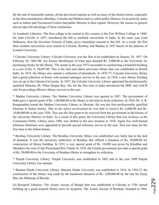 Page229
By the end of nineteenth century, all the provincial capitals as well as many of the district towns, especially
in the three presidencies (Bombay, Calcutta and Madras) had so called public libraries. Even princely states
such as Indore and Travancore-Cochin had public libraries in their capital. However, the masses in general
did not take full advantage of these institutions.
ii) Academic Libraries: The first college to be started in this country is the Fort William College in 1800.
Sir John Colville in 1857, introduced the bill to establish universities in India. In the same year Lord
Delhousie, then the Governor General of India, gives immediate consent to this bill. As a result, the first
three modern universities were started at Calcutta, Bombay and Madras in 1857 based on the patterns of
London University.
* Calcutta University Library: Calcutta University was the first to be established on January 24, 1857. On
February 24, 1869 Mr. Joy Kissen Mookherjee of Uttar para donated Rs. 5,000.00 to the University for
purchasing books for the library. The senate in the year 1872 succeeded in constructing a beautiful building
at a cost of Rs. 4, 34,697.00. This is the first and oldest university library that was established in British
India. In 1874, the library also started a collection of periodicals. In 1876-77, Calcutta University library
had a good collection of books with printed catalogue service to the user. In 1934, a new library building
was set up in the Calcutta University. In 1937, the Calcutta University Library appointed the professionally
qualified librarian, Dr. Nihar Ranjan Roy. He, for the first time in India introduced the DDC and AACR
rule for providing effective library services to the user.
* Madras University Library: The Madras University Library was opened in 1907. The government of
India gave a special grant of Rs. 1,00,000.00 to the library to develop its book collection. In 1924, Dr. S. R.
Ranganathan joined the Madras University Library as librarian. He was the first professionally qualified
librarian in Indian history. Due to his active involvement he was able to receive Rs. 6,000.00 and Rs.
10,00,000.00 in the year 1926. This was the first grant to be received from the government in the history of
the university libraries in India. As a result of this grant, the University Library that was in-house at the
Connemara Public Library since 1908, was shifted to the new location in 1936. Again five well-trained
reference librarians were appointed to provide special reference service to the user. This was done for the
first time in the Indian history.
* Bombay University Library: The Bombay University library was established very lately due to the lack
of donation. It was the university authorities of Bombay that offered a donation of Rs. 20,000.00 for
construction of library building. In 1931, a very special grant of Rs. 10,000 was given by Kikabhai and
Meneklen the sons of late Premchand Roy Chand. In 1939, the Central government provides a special grant
of Rs. 50,000.00 to the University of Bombay library to strengthen its collection.
* Punjab University Library: Punjab University was established in 1882 and in the year 1908 Punjab
University Library was opened.
* Banaras Hindu University Library: Banaras Hindu University was established in 1916. In 1926-27 the
construction of the library was made by the handsome donation of Rs. 2,00,000.00 by the late Sir Siyaji
Rao, the Maharaja of Borada.
iii) Research Libraries: The Asiatic society of Bengal that was established at Calcutta in 1784 started
building up a good research library since its inception. The Asiatic Society of Bombay, founded in 1804,
 
