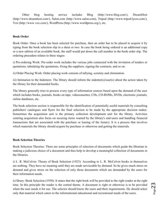 Page23
Other blog hosting service includes Blog (http://www.blog.com/), DreamHost
(http://www.dreamhost.com/), Salon.com (http://www.salon.com), Tripod (http://www.tripod.lycos.com/),
Vox (http://www.vox.com/), WordPress (http://www.worldpress.org/), etc.
Book Order
Book Order: Once a book has been selected for purchase, then an order has to be placed to acquire it by
typing from the book selection slip in a sheet or two. In case the book being ordered is an additional copy
or a new edition of an available book, the staff would put down the call number in the book order slip. The
ordering procedure relates to three stages-
i) Pre-ordering Work: Pre-order work includes the various jobs connected with the invitation of tenders or
quotations, tabulating the quotations, fixing the suppliers, signing the contracts, and so on.
ii) Order Placing Work: Order placing work consists of tallying, scrutiny and elimination.
iii) Intimation to the Indenters: The library should inform the indenter(s)/user(s) about the action taken by
the library for their demanded books.
The library generally tries to possess every type of information sources based upon the demand of the user
which includes books, journals, books on tape, videocassettes, CDs, CD-ROMs, DVDs, electronic journals,
online databases, etc.
The book selection section is responsible for the identification of potentially useful materials by consulting
publishers' catalogues and flyers for the final selection to be made by the appropriate decision maker.
Sometimes the acquisition unit is the primary collection development unit for the library. Activities
centring acquisition also focus on securing items wanted by the library's end-users and handling financial
transactions that are associated with the purchase or leasing of the item(s). It is a process that involves
which materials the library should acquire by purchase or otherwise and getting the materials.
Book Selection Theories
Book Selection Theories: There are some principles of selection of documents which guide the librarian in
making a judicious choice of a document and thus help to develop a meaningful collection of documents in
the libraries.
i) L. R. McColvin: Theory of Book Selection (1925): According to L. R. McColvin books in themselves
are nothing. They have no meaning until they are made serviceable by demand. So he gives much stress on
demand and gives stress on the selection of only those documents which are demanded by the users for
their information needs.
ii) Drury: Book Selection (1930): It states that the right book will be provided to the right reader at the right
time. In this principle the reader is the central theme. A document is right or otherwise is to be provided
when the user needs it for use. The selector should know the users and their requirements. He should select
only that material which caters to the informational educational and recreational needs of the users.
 