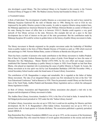 Page230
also developed a good library. The first technical library to be founded in this country is the Victoria
Technical library at Nagpur in 1806. The Madras Literary Society had founded its library in 1812.
c) Twentieth Century
i) Role of Individual: The development of public libraries as a movement may be said to have started by
Maharaja Sayajirao Gaekwad III, the ruler of Baroda state in 1906. During his visit to USA he was
impressed by the public libraries system in that country. In order to organize libraries along modern lines,
the Maharaja appointed an American librarian by name William Allenson Borden as curator of libraries of
his state. During his tenure of office that is in between 1910-13, Borden could organize a very good
network of free library services in the state. However, this example did not set a pace in the later
development due to lack of interest on the part of the state government. But the contribution made by
Maharaja Sayajirao III would be written in golden letters in the history of public library movement in India.
The library movement in Baroda originated as the peoples movement under the leadership of Motibhai
Amin (a public leader) in the form of Mitra Mandal (Society of Friends) as early as 1906 which received
state patronage in 1960. Newton Mohan Dutta, curator of libraries at Baroda also did good work.
There has been a number of pioneers who made contribution to the library movement in Andhra Pradesh.
Out of them Sir Iyyanki Venkata Ramanayya holds a place of pride. From Bengal we have the name of
Monindra Dev Rai Mahashaya. Master Motilal (1876-1949), by his own effort and meagre resource
established Shri Sanmati Pustakalaya (a public library) in Jaipur in 1920. From Punjab we had Sant Ram
Bhatia, who played an important role in promoting the cause of public libraries in Punjab. In Assam, the
library movement at its true spirit was led by Late Kumudeshar Barthakur (1893-8th November 1966), a
retired Secondary School teacher under the brand name of Assam Library Association.
The contribution of S.R. Ranganathan is unique and remarkable. He is regarded as the father of Indian
library movement. The idea of an integrated library system was first introduced by him at the first “All
Asia Educational Conference” held at Benerai in 1930. There he presented a model library act that form the
basis of the Tamil Nadu, Andhra Pradesh and Karnataka library legislation and as a whole the subsequent
library legislation in India.
ii) Role of Library Association and Organization: Library association also played a vital role in the
progress and development of library movement in India.
The Andhra Desa Library Association, founded in 1914, is the first of its kind in India. It started the first
full fledged professional periodical in 1925 under the title “Indian Library Journal”.
All Indian Library Association was also set up in 1920, but it could not do anything for libraries and their
development. By Dr. S. R. Ranganathan’s effort Indian Library Association was set up in 1933 in its
present form with its head quarter in Calcutta (Kolkata). The association published a quarterly periodical
named ABGILA.
Raja Rammohun Roy Library Foundation (RRRLF) was set up in 1972, on the occasion of the bicentenary
of Raja Rammohun Roy who raised the banner of revolt against obscurantism in the society and devoted
 