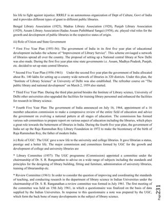 Page231
his life to fight against injustice. RRRLF is an autonomous organization of Dept of Culture, Govt of India
and it provides different types of grant to different public libraries.
Bengal Library Association (1925), Madras Library Association (1928), Punjab Library Association
(1929), Assam Library Association (Sadau Assam Puthibharal Sanga) (1938), etc. played vital roles for the
growth and development of public libraries in the respective states of origin.
iii) Role of Union and State Government
* First Five Year Plan (1951-56): The government of India in its first five year plan of educational
development includes the scheme of “Improvement of Library Service”. This scheme envisaged a network
of libraries spread all over the country. The proposal of setting up a National central library at New Delhi
was also made. During the first five year plan nine state governments i.e. Assam, Madhya Pradesh, Punjab,
etc. decided to set up state central libraries.
* Second Five Year Plan (1956-1961): Under the second five year plan the government of India allocated
about Rs. 140 lakhs for setting up a country wide network of libraries in 320 districts. Under this plan, the
“Institute of Library Science” at University of Delhi was also established. The refresher course on “The
public library and national development” on March 2, 1959 also started.
* Third Five Year Plan: During the third plan period besides the Institute of Library science, University of
Delhi other universities also upgraded the facilities for training library personnel and enhanced the facilities
for research in library science.
* Fourth Five Year Plan: The government of India announced on July 16, 1964, appointment of a 16
member education commission to make a compressive review of the entire field of education and advice
the government on evolving a national pattern at all stages of education. The commission has formed
various sub committees to prepare report on various aspect of education including the libraries, which plays
a great role towards the betterment of libraries in India. During the fourth five year plan, the government of
India set up the Raja Rammohan Roy Library Foundation in 1972 to make the bicentenary of the birth of
Raja Rammohan Roy, the father of modern India.
iv) Role of UGC: The UGC gave a new life to the university and college libraries. It gave librarian a status,
prestige and a better life. The major commission and committees formed by UGC for the growth and
development of college and university libraries are
* Library Committee (1957): The UGC programme (Commission) appointed a committee under the
chairmanship of Dr. S. R. Ranganathan to advise on a wide range of subjects including the standards and
principles for the designing of library building, fitting and furniture, administration of university libraries,
training of librarianship etc.
* Review Committee (1961): In order to consider the question of improving and coordinating the standards
of teaching, and conducting research in the department of library science in Indian Universities under the
chairmanship of Dr. S. R. Ranganathan a review committee was formed in July 1961. The first meeting of
the committee was held on 15th July 1961, in which a questionnaire was finalized on the basis of data
supplied by the Indian Universities. In response to this questionnaire a note was prepared by the UGC,
which form the back bone of many developments in the subject of library science.
 