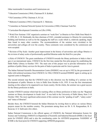 Page232
Other mentionable Committees and Commissions are
* Education Commission (1964): Chairman D. S. Kothari.
* Pal Committee (1970): Chairman A. B. Lal.
* Mehrotra Committee (1983): Chairman R. C. Mehrotra.
* Committee on National Network System for Universities (1988): Chairman Yash Pal.
* Curriculum Development Committee on LISc (1990).
* Work Flow Seminar: UGC organized a seminar on “work flow” in libraries in New Delhi from March 4-
7, 1959, Dr. C. D. Deshmukh, the then chairman of UGC, extended assistance to libraries for constructing
building and furniture as well as for the engaging the staff on a scale which is, relatively speaking, larger
than found in many other countries. The recommendations of the seminar were circulated to the
universities and colleges all over the country. These comments were considered by the commission and
were accepted.
* Revision of Pay Scale: Another great improvement in the history of universities and college libraries is
the revision of salary scales of professionally qualified librarian under the third five year plan.
v) Role of UNESCO: The great contribution of UNESCO towards the library profession in India is that it
gave it an international status. UNESCO for the first time started the first pilot project by establishing the
Delhi Public Library in October 1951. The main aim of this project was to provide information on the
problem of public library services for the parts of India in particular and for Asia in general.
The Indian National Scientific Documentation Centre (INSDOC) was set up in 1952 by the government of
India with technical assistance from UNESCO. In 1964, UNESCO assisted INSDOC again in setting up its
regional centre in Bangalore.
The second eminent step that the UNESCO took in this direction was the holding of a seminar on the
development of public libraries in Asia in Delhi from October 6-26, 1955. It was the first international
meeting on this subject to be organized in an Asian country. On the whole, the seminar was a great success
for the library profession in India.
Another UNESCO seminar which had far reaching effect on library profession in India was the “Regional
seminar on library development in South Asia”. It was held in the University of Delhi library from 3-14
October 1960. The most significant achievement of this seminar was the “grading of staff”, “salary scales”
and “status of librarian”.
Besides these, the UNESCO honored the Indian librarians by inviting them to advice on various library
projects meant for the member country. The prominent among those are Dr. S. R. Ranganathan, B. S.
Kesavan, S. S. Saith and a few others.
Indian National Commission is the official agency of UNESCO, the National Information System for
Science and Technology (NISSAT) in Department of Scientific and Industrial Research (DSIR) is the focal
point for UNISIST (PGI) and is also the coordinating centre for ASTINFO programme. NASSDOC of
ICSSR is the focal point for UNESCO supporting APINESS programme.
 