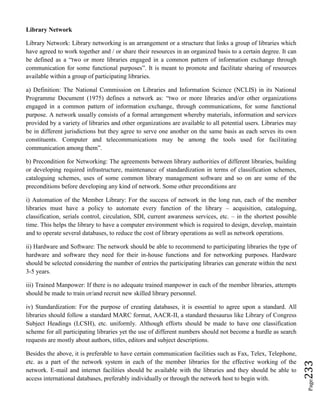 Page233
Library Network
Library Network: Library networking is an arrangement or a structure that links a group of libraries which
have agreed to work together and / or share their resources in an organized basis to a certain degree. It can
be defined as a “two or more libraries engaged in a common pattern of information exchange through
communication for some functional purposes”. It is meant to promote and facilitate sharing of resources
available within a group of participating libraries.
a) Definition: The National Commission on Libraries and Information Science (NCLIS) in its National
Programme Document (1975) defines a network as: “two or more libraries and/or other organizations
engaged in a common pattern of information exchange, through communications, for some functional
purpose. A network usually consists of a formal arrangement whereby materials, information and services
provided by a variety of libraries and other organizations are available to all potential users. Libraries may
be in different jurisdictions but they agree to serve one another on the same basis as each serves its own
constituents. Computer and telecommunications may be among the tools used for facilitating
communication among them”.
b) Precondition for Networking: The agreements between library authorities of different libraries, building
or developing required infrastructure, maintenance of standardization in terms of classification schemes,
cataloguing schemes, uses of some common library management software and so on are some of the
preconditions before developing any kind of network. Some other preconditions are
i) Automation of the Member Library: For the success of network in the long run, each of the member
libraries must have a policy to automate every function of the library – acquisition, cataloguing,
classification, serials control, circulation, SDI, current awareness services, etc. – in the shortest possible
time. This helps the library to have a computer environment which is required to design, develop, maintain
and to operate several databases, to reduce the cost of library operations as well as network operations.
ii) Hardware and Software: The network should be able to recommend to participating libraries the type of
hardware and software they need for their in-house functions and for networking purposes. Hardware
should be selected considering the number of entries the participating libraries can generate within the next
3-5 years.
iii) Trained Manpower: If there is no adequate trained manpower in each of the member libraries, attempts
should be made to train or/and recruit new skilled library personnel.
iv) Standardization: For the purpose of creating databases, it is essential to agree upon a standard. All
libraries should follow a standard MARC format, AACR-II, a standard thesaurus like Library of Congress
Subject Headings (LCSH), etc. uniformly. Although efforts should be made to have one classification
scheme for all participating libraries yet the use of different numbers should not become a hurdle as search
requests are mostly about authors, titles, editors and subject descriptions.
Besides the above, it is preferable to have certain communication facilities such as Fax, Telex, Telephone,
etc. as a part of the network system in each of the member libraries for the effective working of the
network. E-mail and internet facilities should be available with the libraries and they should be able to
access international databases, preferably individually or through the network host to begin with.
 