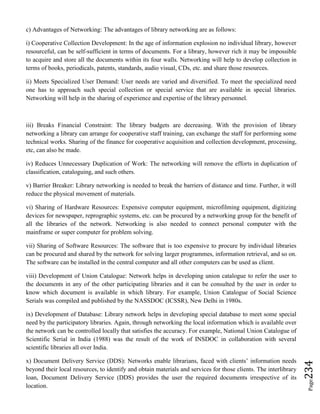 Page234
c) Advantages of Networking: The advantages of library networking are as follows:
i) Cooperative Collection Development: In the age of information explosion no individual library, however
resourceful, can be self-sufficient in terms of documents. For a library, however rich it may be impossible
to acquire and store all the documents within its four walls. Networking will help to develop collection in
terms of books, periodicals, patents, standards, audio visual, CDs, etc. and share those resources.
ii) Meets Specialized User Demand: User needs are varied and diversified. To meet the specialized need
one has to approach such special collection or special service that are available in special libraries.
Networking will help in the sharing of experience and expertise of the library personnel.
iii) Breaks Financial Constraint: The library budgets are decreasing. With the provision of library
networking a library can arrange for cooperative staff training, can exchange the staff for performing some
technical works. Sharing of the finance for cooperative acquisition and collection development, processing,
etc, can also be made.
iv) Reduces Unnecessary Duplication of Work: The networking will remove the efforts in duplication of
classification, cataloguing, and such others.
v) Barrier Breaker: Library networking is needed to break the barriers of distance and time. Further, it will
reduce the physical movement of materials.
vi) Sharing of Hardware Resources: Expensive computer equipment, microfilming equipment, digitizing
devices for newspaper, reprographic systems, etc. can be procured by a networking group for the benefit of
all the libraries of the network. Networking is also needed to connect personal computer with the
mainframe or super computer for problem solving.
vii) Sharing of Software Resources: The software that is too expensive to procure by individual libraries
can be procured and shared by the network for solving larger programmes, information retrieval, and so on.
The software can be installed in the central computer and all other computers can be used as client.
viii) Development of Union Catalogue: Network helps in developing union catalogue to refer the user to
the documents in any of the other participating libraries and it can be consulted by the user in order to
know which document is available in which library. For example, Union Catalogue of Social Science
Serials was compiled and published by the NASSDOC (ICSSR), New Delhi in 1980s.
ix) Development of Database: Library network helps in developing special database to meet some special
need by the participatory libraries. Again, through networking the local information which is available over
the network can be controlled locally that satisfies the accuracy. For example, National Union Catalogue of
Scientific Serial in India (1988) was the result of the work of INSDOC in collaboration with several
scientific libraries all over India.
x) Document Delivery Service (DDS): Networks enable librarians, faced with clients’ information needs
beyond their local resources, to identify and obtain materials and services for those clients. The interlibrary
loan, Document Delivery Service (DDS) provides the user the required documents irrespective of its
location.
 