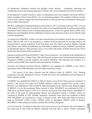 Page235
xi) Humanware: Manpower training and refresher course facilities – stimulating, promoting and
coordinating research and training programme for library staff- can be arranged by the network members.
d) Development of Library Network in India: At international level Joint Academic NETwork (JANET),
Online Computer Library Centre (OCLC), etc. are functioning properly. The examples of library networks
in the western countries suggest that all networks based on a fee structure can be maintained without grant
and are viable in the long run.
NICNET, established by National Informatics Centre (NIC) in 1977 was started in the late 1987’s. It is one
of the largest VSAT Networks of its kind in the world. It was launched basically for getting and providing
information from/to district levels to facilitate planning process. It links for regional nodes at Delhi, Pune,
Bhubneswar and Hyderabad and has established 32 nodes at state and union territory levels and 439 nodes
at district headquarters.
At national level INDONET is India’s first data communication and computer network that was started in
March 1986 by CMC Ltd. It was launched as a solution to the growing need for providing timely, well
processed data to various institutions. In the First phase, they have mainly network in Mumbai, Calcutta
and Chennai. Later, Delhi and Hyderabad were also linked as additional stations. INDONET presently has
an international gateway which provides access to the world wide pocket switched networks like USA’s
Global Networks Systems (GNS) and Internet.
Education and Research Network (ERNET) <http://www.eis.ernet.in/> was launched by the Department of
Education (DOE), Govt. of India in late 1986 with financial assistance from United Nationals Development
Programme (UNDP) to provide academic and research institutions with electronic mail facilities. It is
currently used by DSIR Labs, research centres and academic institutions.
Scientific and Industrial Research Network (SIRNET) was established by INSDOC in late 1989 to
interconnect all the CSIR laboratories and other R&D institutions in India.
The success of the above networks and the initiatives taken by NISSAT, UGC, Planning
Commission and other departments of Govt. of India have led to the establishment and development of
library networks in India.
CALIBNET was established by NISSAT in 1986 in Calcutta. It was the first library network visualized. At
present, it has become the centre for CD-ROM databases which are acquired from outside sources.
DELNET was established in 1988 in Delhi by India International Centre with the initial financial support
of NISSAT. It is the first operational library network in India. INFLIBNET was established by UGC in
1988 and its operations began in 1991. It is a network of university and college libraries. MALIBNET is
the result of the need for interconnecting libraries and information centres in Chennai, which was
visualized by INSDOC in 1991. INSDOC undertook a feasibility study which was completed in March
1992. MALIBNET was registered as a society in Chennai in Feb. 1993. Some other library networks in
India are PUNENET (1992) in Pune, ADINET (1993) in Ahmedabad, BONET (1994) in Mumbai,
MYLIBNET (1994) in Mysore (Chennai), and BALNET (1995) in Bangalore.
e) Let Us Sum Up: According to Allen Kent "the success and survival of libraries will much depend on
how much and to what extent the libraries cooperate with each other in future". Further, tremendous
 