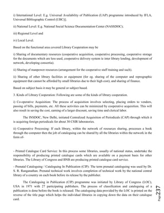 Page237
i) International Level: E.g. Universal Availability of Publication (UAP) programme introduced by IFLA,
Universal Bibliographic Control (UBC)];
ii) National Level: E.g. National Social Science Documentation Center (NASSDOC);
iii) Regional Level and
iv) Local Level.
Based on the functional area covered Library Cooperation may be
i) Sharing of documentary resources (cooperative acquisition, cooperative processing, cooperative storage
for the documents which are less used, cooperative delivery system ie inter library lending, development of
network, developing consortia).
ii) Sharing of manpower resources (arrangement for the cooperative staff training and such).
ii) Sharing of other library facilities or equipment (for eg. sharing of the computer and reprographic
equipment that cannot be afforded by small libraries due to their high cost), and sharing of finance.
Based on subject basis it may be general or subject based.
3. Kinds of Library Cooperation: Following are some of the kinds of library cooperation.
i) Co-operative Acquisition: The process of acquisition involves selecting, placing orders to vendors,
passing of bills, payments, etc. All these activities can be minimized by cooperative acquisition. This will
also result in saving the cost, earning of a larger discount, saving time and clerical labor.
The INSDOC, New Delhi, initiated Centralized Acquisition of Periodicals (CAP) through which it
is acquiring foreign periodicals for about 30 CSIR laboratories.
ii) Cooperative Processing: If each library, within the network of resources sharing, processes a book
through the computer then the job of cataloguing can be shared by all the libraries within the network in the
form of-
- Printed Catalogue Card Service: In this process some libraries, usually of national status, undertake the
responsibility of producing printed catalogue cards which are available on a payment basis for other
libraries. The Library of Congress and BNB are producing printed catalogue card service.
- Prenatal Cataloguing / Cataloguing In Publication (CIP): The term prenatal cataloguing was used by Dr.
S. R. Ranganathan. Prenatal technical work involves completion of technical work by the national central
library of a country on each book before its release by the publisher.
The Cataloguing in Publication (CIP) programme was initiated by Library of Congress (LOC),
USA in 1971 with 27 participating publishers. The process of classification and cataloguing of a
publication is done before the book is released. The cataloguing data provided by the LOC is printed on the
reverse of the title page which helps the individual libraries in copying down the data on their catalogue
card.
 