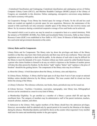 Page238
- Centralized Classification and Cataloguing: Centralized classification and cataloguing service of Online
Computer Library Centre (OCLC), and Machine Readable Catalogue (MARC) project of the Library of
Congress are remarkable in this direction. Online cataloguing, retrospective conversion using databases
also lead to economy with quality.
iii) Cooperative Storage: Every library has limited space for storage of books. So the old and less used
books are weeded out regularly to provide space for new acquisition. Moreover, the maintenance of the
unused or little used books not only consumes valuable space of the library but also involves money and
labour. So, by resources sharing a centralized cooperative storage of less used books can be achieved.
The material which is not in active use may be stored on a cooperative basis at a central dormitory. With
the initiative of NASSDOC (ICSSR), New Delhi and Jawarharlal Nehru University, Delhi an Inter Library
Resource Centre (ILRC) was established in New Delhi in 1975. Some 38 libraries of Delhi deposited their
less used serial and government documents at the centre.
Library Rules and Its Components
Library Rules and Its Components: The library rules lay down the privileges and duties of the library
members so that they may know their limits precisely and there may not be any confusion. These rules and
regulations serve as a guideline to deal with the public. In the absence of such rules it may be difficult for
the library to meet the demands of its users. Freedom without any limits cannot be called freedom because
a person who claims freedom to himself to do any act which is injurious to the freedom of another person
will deny the other person his freedom. So the diction “right” implies “duties” and “vigilance is the price of
freedom” should be the guiding factors. The components of the library rules may be as follows:
a) About the Library: A brief description about the library, its history, aims and objectives.
b) Library Hours, Holidays: A library shall be kept open on all days from 9 am to 9 pm except on national
holidays unless decided otherwise by the library committee. The issue counter shall be closed one hour
before the closing of the library.
c) Library Collection: The reference collection, rare books, thesis, periodicals may not be issued out.
d) Library Services / Facilities: Circulation, reservation, reprography, inter library loan, bibliographical
services can be considered as a must in every kind of library.
e) Membership Eligibility: To get enrolled as a member of a library a person shall fill and sign the
enrollment form. The category of members may be administrative staff of the parent institution, teachers,
research scholars, students, and others.
f) Admission to the Library: Only regular members of the library should have the admission privileges.
However, non-members shall be admitted only by special permit to be issued by the librarian or his deputy
during his absence. Membership identity card shall be shown at the counter when requested. Every member
shall enter his name and membership number in the gate register.
 