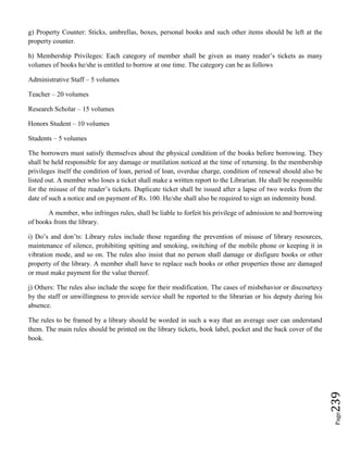 Page239
g) Property Counter: Sticks, umbrellas, boxes, personal books and such other items should be left at the
property counter.
h) Membership Privileges: Each category of member shall be given as many reader’s tickets as many
volumes of books he/she is entitled to borrow at one time. The category can be as follows
Administrative Staff – 5 volumes
Teacher – 20 volumes
Research Scholar – 15 volumes
Honors Student – 10 volumes
Students – 5 volumes
The borrowers must satisfy themselves about the physical condition of the books before borrowing. They
shall be held responsible for any damage or mutilation noticed at the time of returning. In the membership
privileges itself the condition of loan, period of loan, overdue charge, condition of renewal should also be
listed out. A member who loses a ticket shall make a written report to the Librarian. He shall be responsible
for the misuse of the reader’s tickets. Duplicate ticket shall be issued after a lapse of two weeks from the
date of such a notice and on payment of Rs. 100. He/she shall also be required to sign an indemnity bond.
A member, who infringes rules, shall be liable to forfeit his privilege of admission to and borrowing
of books from the library.
i) Do’s and don’ts: Library rules include those regarding the prevention of misuse of library resources,
maintenance of silence, prohibiting spitting and smoking, switching of the mobile phone or keeping it in
vibration mode, and so on. The rules also insist that no person shall damage or disfigure books or other
property of the library. A member shall have to replace such books or other properties those are damaged
or must make payment for the value thereof.
j) Others: The rules also include the scope for their modification. The cases of misbehavior or discourtesy
by the staff or unwillingness to provide service shall be reported to the librarian or his deputy during his
absence.
The rules to be framed by a library should be worded in such a way that an average user can understand
them. The main rules should be printed on the library tickets, book label, pocket and the back cover of the
book.
 