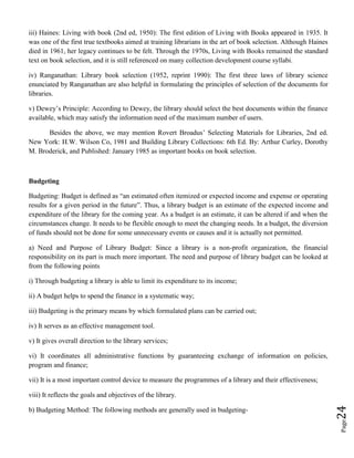 Page24
iii) Haines: Living with book (2nd ed, 1950): The first edition of Living with Books appeared in 1935. It
was one of the first true textbooks aimed at training librarians in the art of book selection. Although Haines
died in 1961, her legacy continues to be felt. Through the 1970s, Living with Books remained the standard
text on book selection, and it is still referenced on many collection development course syllabi.
iv) Ranganathan: Library book selection (1952, reprint 1990): The first three laws of library science
enunciated by Ranganathan are also helpful in formulating the principles of selection of the documents for
libraries.
v) Dewey’s Principle: According to Dewey, the library should select the best documents within the finance
available, which may satisfy the information need of the maximum number of users.
Besides the above, we may mention Rovert Broadus’ Selecting Materials for Libraries, 2nd ed.
New York: H.W. Wilson Co, 1981 and Building Library Collections: 6th Ed. By: Arthur Curley, Dorothy
M. Broderick, and Published: January 1985 as important books on book selection.
Budgeting
Budgeting: Budget is defined as “an estimated often itemized or expected income and expense or operating
results for a given period in the future”. Thus, a library budget is an estimate of the expected income and
expenditure of the library for the coming year. As a budget is an estimate, it can be altered if and when the
circumstances change. It needs to be flexible enough to meet the changing needs. In a budget, the diversion
of funds should not be done for some unnecessary events or causes and it is actually not permitted.
a) Need and Purpose of Library Budget: Since a library is a non-profit organization, the financial
responsibility on its part is much more important. The need and purpose of library budget can be looked at
from the following points
i) Through budgeting a library is able to limit its expenditure to its income;
ii) A budget helps to spend the finance in a systematic way;
iii) Budgeting is the primary means by which formulated plans can be carried out;
iv) It serves as an effective management tool.
v) It gives overall direction to the library services;
vi) It coordinates all administrative functions by guaranteeing exchange of information on policies,
program and finance;
vii) It is a most important control device to measure the programmes of a library and their effectiveness;
viii) It reflects the goals and objectives of the library.
b) Budgeting Method: The following methods are generally used in budgeting-
 
