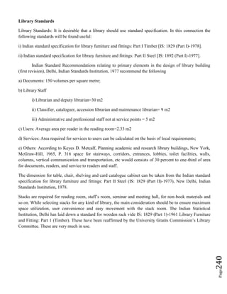 Page240
Library Standards
Library Standards: It is desirable that a library should use standard specification. In this connection the
following standards will be found useful:
i) Indian standard specification for library furniture and fittings: Part I Timber [IS: 1829 (Part I)-1978].
ii) Indian standard specification for library furniture and fittings: Part II Steel [IS: 1892 (Part I)-1977].
Indian Standard Recommendations relating to primary elements in the design of library building
(first revision), Delhi, Indian Standards Institution, 1977 recommend the following
a) Documents: 150 volumes per square metre;
b) Library Staff
i) Librarian and deputy librarian=30 m2
ii) Classifier, cataloguer, accession librarian and maintenance librarian= 9 m2
iii) Administrative and professional staff not at service points = 5 m2
c) Users: Average area per reader in the reading room=2.33 m2
d) Services: Area required for services to users can be calculated on the basis of local requirements;
e) Others: According to Keyes D. Metcalf, Planning academic and research library buildings, New York,
McGraw-Hill, 1965, P. 316 space for stairways, corridors, entrances, lobbies, toilet facilities, walls,
columns, vertical communication and transportation, etc would consists of 30 percent to one-third of area
for documents, readers, and service to readers and staff.
The dimension for table, chair, shelving and card catalogue cabinet can be taken from the Indian standard
specification for library furniture and fittings: Part II Steel (IS: 1829 (Part II)-1977), New Delhi, Indian
Standards Institution, 1978.
Stacks are required for reading room, staff’s room, seminar and meeting hall, for non-book materials and
so on. While selecting stacks for any kind of library, the main consideration should be to ensure maximum
space utilization, user convenience and easy movement with the stack room. The Indian Statistical
Institution, Delhi has laid down a standard for wooden rack vide IS: 1829 (Part 1)-1961 Library Furniture
and Fitting: Part 1 (Timber). These have been reaffirmed by the University Grants Commission’s Library
Committee. These are very much in use.
 