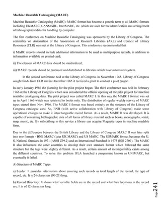 Page241
Machine Readable Cataloguing (MARC)
Machine Readable Cataloguing (MARC): MARC format has become a generic term to all MARC formats
including UKMARC, CANMARC, InterMARC, etc. which are used for the identification and arrangement
of bibliographical data for handling by computer.
The first conference on Machine Readable Cataloguing was sponsored by the Library of Congress. The
committee on Automation of the Association of Research Libraries (ARL) and Council of Library
Resources (CLR) was met at the Library of Congress. This conference recommended that
i) MARC records should include additional information to be used as multipurpose records, in addition to
information available on printed card;
ii) The element of MARC data should be standardized;
iii) MARC records should be produced and distributed to libraries which have automated system.
In the second conference held at the Library of Congress in November 1965, Library of Congress
sought funds from CLR and in December 1965 it received a grant to conduct a pilot project.
In early January 1966 the planning for the pilot project began. The third conference was held in February
1966 at the Library of Congress which was considered the official opening of the pilot project for machine
readable cataloguing data. The pilot project was called MARC I. In this way the MARC I format was set
up in April 1966 which was restricted to books only. The distribution of regular weekly service of MARC
tapes started from Nov. 1966. The MARC I format was based entirely on the structure of the Library of
Congress catalogue card. So, BNB (with active collaboration with Library of Congress) made some
operational changes to make it interchangeable record format. As a result, MARC II was developed. It is
capable of containing bibliographic data of all forms of library material such as books, monographs, serial,
map, music, etc. By subscribing to this service a library can acquire Magnetic tapes in machine readable
form.
Due to the differences between the British Library and the Library of Congress MARC II was later split
into two formats - BNB MARC (later UK MARC) and US MARC. The USMARC format becomes the U.
S. National Standard in 1971 (ANSI Z39.2) and an International Standard in 1973 (ISO 2709). The MARC
II also influenced the other countries to develop their own standard format which followed the same
structure but the tags were slightly different. As a result, certain amount of incompatibility exists among
the different countries. To solve this problem IFLA launched a programme known as UNIMARC, but
eventually it failed.
A) Structure of MARC Tapes
a) Leader: It provides information about ensuring such records as total length of the record, the type of
record, etc. It is 24 characters (00-23) long.
b) Record Directory: It shows what variable fields are in the record and what their locations in the record
are. It is of 12 characters long.
 