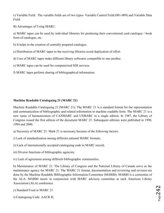 Page242
c) Variable Field: The variable fields are of two types- Variable Control Field (001-009) and Variable Data
Field.
B) Advantages of Using MARC:
a) MARC tapes can be used by individual libraries for producing their conventional card catalogue / book
form of catalogue, etc.
b) It helps in the creation of centrally prepared catalogue.
c) Distribution of MARC tapes to the receiving libraries avoid duplication of effort.
d) Uses of MARC tapes make different library softwares compatible to one another.
e) MARC tapes can be used for computerized SDI services.
f) MARC tapes perform sharing of bibliographical information.
Machine Readable Cataloguing 21 (MARC 21)
Machine Readable Cataloguing 21 (MARC 21): The MARC 21 is a standard format for the representation
and communication of bibliographic and related information in machine readable form. The MARC 21 is a
new name of harmonization of CANMARC and USMARC in a single edition. In 1987, the Library of
Congress issued the first edition of the document MARC 21. Subsequent editions were published in 1990,
1994 and 2000.
a) Necessity of MARC 21: Mark 21 is necessary because of the following factors:
i) Lack of standardization among different national MARC formats;
ii) Lack of internationally accepted cataloguing code to MARC record;
iii) Diverse functions of bibliographic agencies;
iv) Lack of agreement among different bibliographic communities.
b) Maintenance of MARC 21: The Library of Congress and the National Library of Canada serve as the
maintenance agency for MARC 21. The MARC 21 format, documentation and reviewing and revision are
done by the Machine Readable Bibliographic Information Committee (MARBI). MARBI is a committee of
the ALA. MARBI meets in conjunction with MARC advisory committee at each American Library
Association (ALA) conference.
c) Standard Used in MARC 21
i) Cataloguing Code: AACR II;
 