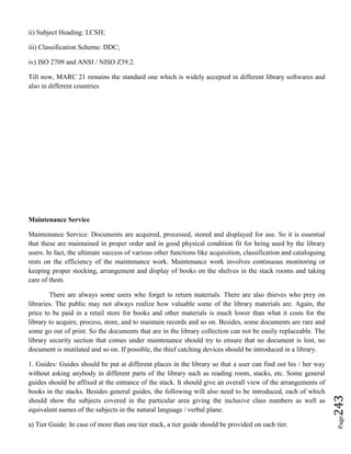Page243
ii) Subject Heading: LCSH;
iii) Classification Scheme: DDC;
iv) ISO 2709 and ANSI / NISO Z39.2.
Till now, MARC 21 remains the standard one which is widely accepted in different library softwares and
also in different countries
Maintenance Service
Maintenance Service: Documents are acquired, processed, stored and displayed for use. So it is essential
that these are maintained in proper order and in good physical condition fit for being used by the library
users. In fact, the ultimate success of various other functions like acquisition, classification and cataloguing
rests on the efficiency of the maintenance work. Maintenance work involves continuous monitoring or
keeping proper stocking, arrangement and display of books on the shelves in the stack rooms and taking
care of them.
There are always some users who forget to return materials. There are also thieves who prey on
libraries. The public may not always realize how valuable some of the library materials are. Again, the
price to be paid in a retail store for books and other materials is much lower than what it costs for the
library to acquire, process, store, and to maintain records and so on. Besides, some documents are rare and
some go out of print. So the documents that are in the library collection can not be easily replaceable. The
library security section that comes under maintenance should try to ensure that no document is lost, no
document is mutilated and so on. If possible, the thief catching devices should be introduced in a library.
1. Guides: Guides should be put at different places in the library so that a user can find out his / her way
without asking anybody in different parts of the library such as reading room, stacks, etc. Some general
guides should be affixed at the entrance of the stack. It should give an overall view of the arrangements of
books in the stacks. Besides general guides, the following will also need to be introduced, each of which
should show the subjects covered in the particular area giving the inclusive class numbers as well as
equivalent names of the subjects in the natural language / verbal plane.
a) Tier Guide: In case of more than one tier stack, a tier guide should be provided on each tier.
 