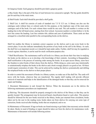 Page244
b) Gangway Guide: Each gangway should be provided a gangway guide.
c) Bay Guide: Bay is the part of the face of rack between two consecutive upright. The bay guide should be
put for each bay in the stack room.
d) Shelf Guide: Each shelf should be provided a shelf guide.
2. Shelf List: A shelf list consists of cards of standard size 7.5 X 12.5 cm. A library can also use the
catalogue cards without lines or colored cards for this purpose, or the duplicate copy of the main entry
catalogue card of the book. For each volume there would be one card. The call number is written on the
leading line in the left hand corner, starting from first vertical. Accession number is written bellow it. In the
next line comes the heading. Last line contains title, edition and year of publication. These cards are then
arranged in a classified order parallel to the corresponding books on the shelves.
Shelf list enables the library to maintain correct sequence on the shelves and to put every book in the
correct place. It can also indicate immediately the position of any book on the self in the library. As such,
the shelf list is an important record; so it should be kept under safety. Further, shelf list may be regarded as
a stock register; therefore, it can be used for stock verification purpose also.
* Shelf Rectification: The maintenance staff at all levels in a library can devote their free time in studying
the books on the shelves so as to develop a fair knowledge of their contents. According to Ranganathan,
shelf rectification is the process of restoring order among the books. In an open access library, users have
the freedom to select books of their choice from the shelves. While doing so, some users may intentionally
or unintentionally misplace the books in the shelves and a book wrongly placed is as good as lost. All these
would require restoration of order. This can be achieved by reading the shelves systematically and shifting
the misplaced books on the shelves to their proper places.
In order to control the movement of books in a library system, we make use of the shelf list. The cards will
move with the books, wherever they are transferred. The regular shelf reading will provide efficient
retrieval of materials and helps in the identification of the damaged books so that they can be removed for
repair and binding.
3. Document Maintenance in and Around the Shelves: When the documents are in the shelves the
following maintenance procedures are implemented
a) Shelving: The documents should be properly arranged in the shelves of the library so that they can be
quickly located. The arrangement may be keyword based, classification based or such other. This practice
should be followed for the new books received in the library, books just returned from circulation, books
taken out by the user to the reading room, books taken out from shelves for carrying out some type of
correction, books received after binding, books that are misplaced, and so on.
b) Maintenance of Document: If tags on books are found missing or get faded, then necessary action should
be taken. Books in need of binding or repair should be taken out from the shelves for maintenance work.
Maintenance of document will include following actions
 