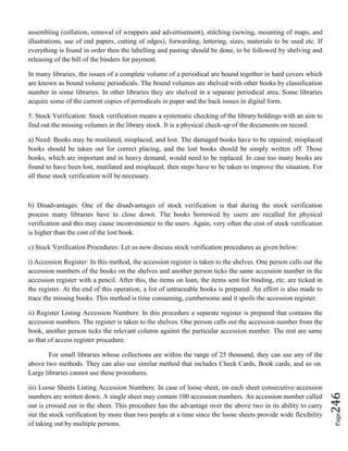 Page246
assembling (collation, removal of wrappers and advertisement), stitching (sewing, mounting of maps, and
illustrations, use of end papers, cutting of edges), forwarding, lettering, sizes, materials to be used etc. If
everything is found in order then the labelling and pasting should be done, to be followed by shelving and
releasing of the bill of the binders for payment.
In many libraries, the issues of a complete volume of a periodical are bound together in hard covers which
are known as bound volume periodicals. The bound volumes are shelved with other books by classification
number in some libraries. In other libraries they are shelved in a separate periodical area. Some libraries
acquire some of the current copies of periodicals in paper and the back issues in digital form.
5. Stock Verification: Stock verification means a systematic checking of the library holdings with an aim to
find out the missing volumes in the library stock. It is a physical check-up of the documents on record.
a) Need: Books may be mutilated, misplaced, and lost. The damaged books have to be repaired; misplaced
books should be taken out for correct placing, and the lost books should be simply written off. Those
books, which are important and in heavy demand, would need to be replaced. In case too many books are
found to have been lost, mutilated and misplaced, then steps have to be taken to improve the situation. For
all these stock verification will be necessary.
b) Disadvantages: One of the disadvantages of stock verification is that during the stock verification
process many libraries have to close down. The books borrowed by users are recalled for physical
verification and this may cause inconvenience to the users. Again, very often the cost of stock verification
is higher than the cost of the lost book.
c) Stock Verification Procedures: Let us now discuss stock verification procedures as given below:
i) Accession Register: In this method, the accession register is taken to the shelves. One person calls out the
accession numbers of the books on the shelves and another person ticks the same accession number in the
accession register with a pencil. After this, the items on loan, the items sent for binding, etc. are ticked in
the register. At the end of this operation, a list of untraceable books is prepared. An effort is also made to
trace the missing books. This method is time consuming, cumbersome and it spoils the accession register.
ii) Register Listing Accession Numbers: In this procedure a separate register is prepared that contains the
accession numbers. The register is taken to the shelves. One person calls out the accession number from the
book, another person ticks the relevant column against the particular accession number. The rest are same
as that of access register procedure.
For small libraries whose collections are within the range of 25 thousand, they can use any of the
above two methods. They can also use similar method that includes Check Cards, Book cards, and so on.
Large libraries cannot use these procedures.
iii) Loose Sheets Listing Accession Numbers: In case of loose sheet, on each sheet consecutive accession
numbers are written down. A single sheet may contain 100 accession numbers. An accession number called
out is crossed out in the sheet. This procedure has the advantage over the above two in its ability to carry
out the stock verification by more than two people at a time since the loose sheets provide wide flexibility
of taking out by multiple persons.
 