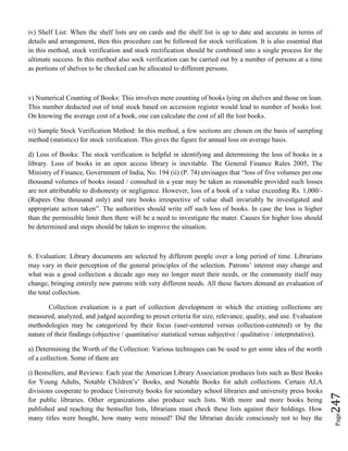 Page247
iv) Shelf List: When the shelf lists are on cards and the shelf list is up to date and accurate in terms of
details and arrangement, then this procedure can be followed for stock verification. It is also essential that
in this method, stock verification and stock rectification should be combined into a single process for the
ultimate success. In this method also sock verification can be carried out by a number of persons at a time
as portions of shelves to be checked can be allocated to different persons.
v) Numerical Counting of Books: This involves mere counting of books lying on shelves and those on loan.
This number deducted out of total stock based on accession register would lead to number of books lost.
On knowing the average cost of a book, one can calculate the cost of all the lost books.
vi) Sample Stock Verification Method: In this method, a few sections are chosen on the basis of sampling
method (statistics) for stock verification. This gives the figure for annual loss on average basis.
d) Loss of Books: The stock verification is helpful in identifying and determining the loss of books in a
library. Loss of books in an open access library is inevitable. The General Finance Rules 2005, The
Ministry of Finance, Government of India, No. 194 (ii) (P. 74) envisages that “loss of five volumes per one
thousand volumes of books issued / consulted in a year may be taken as reasonable provided such losses
are not attributable to dishonesty or negligence. However, loss of a book of a value exceeding Rs. 1,000/-
(Rupees One thousand only) and rare books irrespective of value shall invariably be investigated and
appropriate action taken”. The authorities should write off such loss of books. In case the loss is higher
than the permissible limit then there will be a need to investigate the mater. Causes for higher loss should
be determined and steps should be taken to improve the situation.
6. Evaluation: Library documents are selected by different people over a long period of time. Librarians
may vary in their perception of the general principles of the selection. Patrons’ interest may change and
what was a good collection a decade ago may no longer meet their needs, or the community itself may
change, bringing entirely new patrons with very different needs. All these factors demand an evaluation of
the total collection.
Collection evaluation is a part of collection development in which the existing collections are
measured, analyzed, and judged according to preset criteria for size, relevance, quality, and use. Evaluation
methodologies may be categorized by their focus (user-centered versus collection-centered) or by the
nature of their findings (objective / quantitative/ statistical versus subjective / qualitative / interpretative).
a) Determining the Worth of the Collection: Various techniques can be used to get some idea of the worth
of a collection. Some of them are
i) Bestsellers, and Reviews: Each year the American Library Association produces lists such as Best Books
for Young Adults, Notable Children’s’ Books, and Notable Books for adult collections. Certain ALA
divisions cooperate to produce University books for secondary school libraries and university press books
for public libraries. Other organizations also produce such lists. With more and more books being
published and reaching the bestseller lists, librarians must check these lists against their holdings. How
many titles were bought, how many were missed? Did the librarian decide consciously not to buy the
 