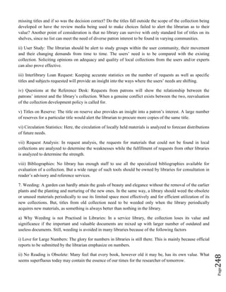 Page248
missing titles and if so was the decision correct? Do the titles fall outside the scope of the collection being
developed or have the review media being used to make choices failed to alert the librarian as to their
value? Another point of consideration is that no library can survive with only standard list of titles on its
shelves, since no list can meet the need of diverse patron interest to be found in varying communities.
ii) User Study: The librarian should be alert to study groups within the user community, their movement
and their changing demands from time to time. The users’ need is to be compared with the existing
collection. Soliciting opinions on adequacy and quality of local collections from the users and/or experts
can also prove effective.
iii) Interlibrary Loan Request: Keeping accurate statistics on the number of requests as well as specific
titles and subjects requested will provide an insight into the ways where the users’ needs are shifting.
iv) Questions at the Reference Desk: Requests from patrons will show the relationship between the
patrons’ interest and the library’s collection. When a genuine conflict exists between the two, reevaluation
of the collection development policy is called for.
v) Titles on Reserve: The title on reserve also provides an insight into a patron’s interest. A large number
of reserves for a particular title would alert the librarian to procure more copies of the same title.
vi) Circulation Statistics: Here, the circulation of locally held materials is analyzed to forecast distributions
of future needs.
vii) Request Analysis: In request analysis, the requests for materials that could not be found in local
collections are analyzed to determine the weaknesses while the fulfillment of requests from other libraries
is analyzed to determine the strength.
viii) Bibliographies: No library has enough staff to use all the specialized bibliographies available for
evaluation of a collection. But a wide range of such tools should be owned by libraries for consultation in
reader’s advisory and reference services.
7. Weeding: A garden can hardly attain the goals of beauty and elegance without the removal of the earlier
plants and the planting and nurturing of the new ones. In the same way, a library should weed the obsolete
or unused materials periodically to use its limited space most effectively and for efficient utilization of its
new collections. But, titles from old collection need to be weeded only when the library periodically
acquires new materials, as something is always better than nothing in the library.
a) Why Weeding is not Practised in Libraries: In a service library, the collection loses its value and
significance if the important and valuable documents are mixed up with larger number of outdated and
useless documents. Still, weeding is avoided in many libraries because of the following factors
i) Love for Large Numbers: The glory for numbers in libraries is still there. This is mainly because official
reports to be submitted by the librarian emphasize on numbers.
ii) No Reading is Obsolete: Many feel that every book, however old it may be, has its own value. What
seems superfluous today may contain the essence of our times for the researcher of tomorrow.
 