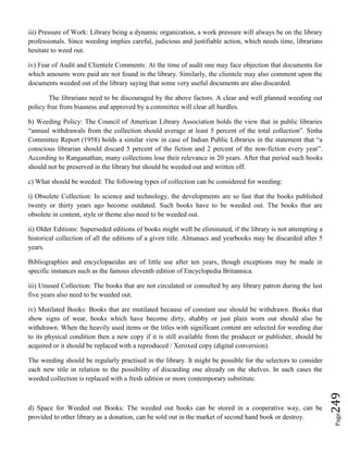Page249
iii) Pressure of Work: Library being a dynamic organization, a work pressure will always be on the library
professionals. Since weeding implies careful, judicious and justifiable action, which needs time, librarians
hesitate to weed out.
iv) Fear of Audit and Clientele Comments: At the time of audit one may face objection that documents for
which amounts were paid are not found in the library. Similarly, the clientele may also comment upon the
documents weeded out of the library saying that some very useful documents are also discarded.
The librarians need to be discouraged by the above factors. A clear and well planned weeding out
policy free from biasness and approved by a committee will clear all hurdles.
b) Weeding Policy: The Council of American Library Association holds the view that in public libraries
“annual withdrawals from the collection should average at least 5 percent of the total collection”. Sinha
Committee Report (1958) holds a similar view in case of Indian Public Libraries in the statement that “a
conscious librarian should discard 5 percent of the fiction and 2 percent of the non-fiction every year”.
According to Ranganathan, many collections lose their relevance in 20 years. After that period such books
should not be preserved in the library but should be weeded out and written off.
c) What should be weeded: The following types of collection can be considered for weeding:
i) Obsolete Collection: In science and technology, the developments are so fast that the books published
twenty or thirty years ago become outdated. Such books have to be weeded out. The books that are
obsolete in content, style or theme also need to be weeded out.
ii) Older Editions: Superseded editions of books might well be eliminated, if the library is not attempting a
historical collection of all the editions of a given title. Almanacs and yearbooks may be discarded after 5
years.
Bibliographies and encyclopaeidas are of little use after ten years, though exceptions may be made in
specific instances such as the famous eleventh edition of Encyclopedia Britannica.
iii) Unused Collection: The books that are not circulated or consulted by any library patron during the last
five years also need to be weeded out.
iv) Mutilated Books: Books that are mutilated because of constant use should be withdrawn. Books that
show signs of wear, books which have become dirty, shabby or just plain worn out should also be
withdrawn. When the heavily used items or the titles with significant content are selected for weeding due
to its physical condition then a new copy if it is still available from the producer or publisher, should be
acquired or it should be replaced with a reproduced / Xeroxed copy (digital conversion).
The weeding should be regularly practised in the library. It might be possible for the selectors to consider
each new title in relation to the possibility of discarding one already on the shelves. In such cases the
weeded collection is replaced with a fresh edition or more contemporary substitute.
d) Space for Weeded out Books: The weeded out books can be stored in a cooperative way, can be
provided to other library as a donation, can be sold out in the market of second hand book or destroy.
 