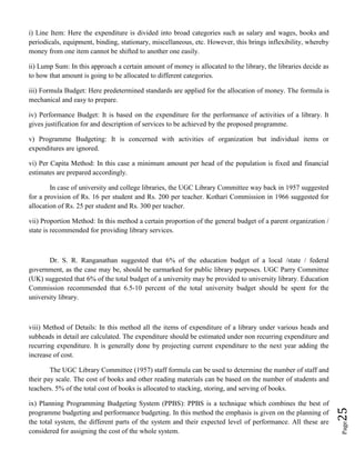 Page25
i) Line Item: Here the expenditure is divided into broad categories such as salary and wages, books and
periodicals, equipment, binding, stationary, miscellaneous, etc. However, this brings inflexibility, whereby
money from one item cannot be shifted to another one easily.
ii) Lump Sum: In this approach a certain amount of money is allocated to the library, the libraries decide as
to how that amount is going to be allocated to different categories.
iii) Formula Budget: Here predetermined standards are applied for the allocation of money. The formula is
mechanical and easy to prepare.
iv) Performance Budget: It is based on the expenditure for the performance of activities of a library. It
gives justification for and description of services to be achieved by the proposed programme.
v) Programme Budgeting: It is concerned with activities of organization but individual items or
expenditures are ignored.
vi) Per Capita Method: In this case a minimum amount per head of the population is fixed and financial
estimates are prepared accordingly.
In case of university and college libraries, the UGC Library Committee way back in 1957 suggested
for a provision of Rs. 16 per student and Rs. 200 per teacher. Kothari Commission in 1966 suggested for
allocation of Rs. 25 per student and Rs. 300 per teacher.
vii) Proportion Method: In this method a certain proportion of the general budget of a parent organization /
state is recommended for providing library services.
Dr. S. R. Ranganathan suggested that 6% of the education budget of a local /state / federal
government, as the case may be, should be earmarked for public library purposes. UGC Parry Committee
(UK) suggested that 6% of the total budget of a university may be provided to university library. Education
Commission recommended that 6.5-10 percent of the total university budget should be spent for the
university library.
viii) Method of Details: In this method all the items of expenditure of a library under various heads and
subheads in detail are calculated. The expenditure should be estimated under non recurring expenditure and
recurring expenditure. It is generally done by projecting current expenditure to the next year adding the
increase of cost.
The UGC Library Committee (1957) staff formula can be used to determine the number of staff and
their pay scale. The cost of books and other reading materials can be based on the number of students and
teachers. 5% of the total cost of books is allocated to stacking, storing, and serving of books.
ix) Planning Programming Budgeting System (PPBS): PPBS is a technique which combines the best of
programme budgeting and performance budgeting. In this method the emphasis is given on the planning of
the total system, the different parts of the system and their expected level of performance. All these are
considered for assigning the cost of the whole system.
 