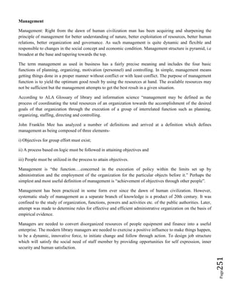 Page251
Management
Management: Right from the dawn of human civilization man has been acquiring and sharpening the
principle of management for better understanding of nature, better exploitation of resources, better human
relations, better organization and governance. As such management is quite dynamic and flexible and
responsible to changes in the social concept and economic condition. Management structure is pyramid, i.e
broadest at the base and tapering towards the top.
The term management as used in business has a fairly precise meaning and includes the four basic
functions of planning, organizing, motivation (personnel) and controlling. In simple, management means
getting things done in a proper manner without conflict or with least conflict. The purpose of management
function is to yield the optimum good result by using the resources at hand. The available resources may
not be sufficient but the management attempts to get the best result in a given situation.
According to ALA Glossary of library and information science “management may be defined as the
process of coordinating the total resources of an organization towards the accomplishment of the desired
goals of that organization through the execution of a group of interrelated function such as planning,
organizing, staffing, directing and controlling.
John Franklin Mee has analyzed a number of definitions and arrived at a definition which defines
management as being composed of three elements-
i) Objectives for group effort must exist;
ii) A process based on logic must be followed in attaining objectives and
iii) People must be utilized in the process to attain objectives.
Management is “the function….concerned in the execution of policy within the limits set up by
administration and the employment of the organization for the particular objects before it.” Perhaps the
simplest and most useful definition of management is “achievement of objectives through other people”.
Management has been practiced in some form ever since the dawn of human civilization. However,
systematic study of management as a separate branch of knowledge is a product of 20th century. It was
confined to the study of organization, functions, powers and activities etc. of the public authorities. Later,
attempt was made to determine rules for effective and efficient administrative organization on the basis of
empirical evidence.
Managers are needed to convert disorganized resources of people equipment and finance into a useful
enterprise. The modern library managers are needed to exercise a positive influence to make things happen,
to be a dynamic, innovative force, to initiate change and follow through action. To design job structure
which will satisfy the social need of staff member by providing opportunities for self expression, inner
security and human satisfaction.
 