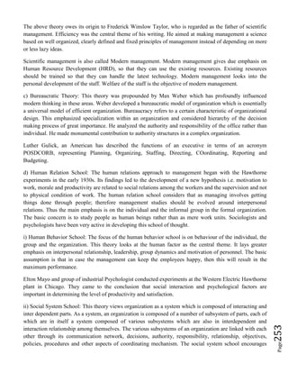 Page253
The above theory owes its origin to Frederick Winslow Taylor, who is regarded as the father of scientific
management. Efficiency was the central theme of his writing. He aimed at making management a science
based on well organized, clearly defined and fixed principles of management instead of depending on more
or less lazy ideas.
Scientific management is also called Modern management. Modern management gives due emphasis on
Human Resource Development (HRD), so that they can use the existing resources. Existing resources
should be trained so that they can handle the latest technology. Modern management looks into the
personal development of the staff. Welfare of the staff is the objective of modern management.
c) Bureaucratic Theory: This theory was propounded by Max Weber which has profoundly influenced
modern thinking in these areas. Weber developed a bureaucratic model of organization which is essentially
a universal model of efficient organization. Bureaucracy refers to a certain characteristic of organizational
design. This emphasized specialization within an organization and considered hierarchy of the decision
making process of great importance. He analyzed the authority and responsibility of the office rather than
individual. He made monumental contribution to authority structures in a complex organization.
Luther Gulick, an American has described the functions of an executive in terms of an acronym
POSDCORB, representing Planning, Organizing, Staffing, Directing, COordinating, Reporting and
Budgeting.
d) Human Relation School: The human relations approach to management began with the Hawthorne
experiments in the early 1930s. Its findings led to the development of a new hypothesis i.e. motivation to
work, morale and productivity are related to social relations among the workers and the supervision and not
to physical condition of work. The human relation school considers that as managing involves getting
things done through people; therefore management studies should be evolved around interpersonal
relations. Thus the main emphasis is on the individual and the informal group in the formal organization.
The basic concern is to study people as human beings rather than as mere work units. Sociologists and
psychologists have been very active in developing this school of thought.
i) Human Behavior School: The focus of the human behavior school is on behaviour of the individual, the
group and the organization. This theory looks at the human factor as the central theme. It lays greater
emphasis on interpersonal relationship, leadership, group dynamics and motivation of personnel. The basic
assumption is that in case the management can keep the employees happy, then this will result in the
maximum performance.
Elton Mayo and group of industrial Psychologist conducted experiments at the Western Electric Hawthorne
plant in Chicago. They came to the conclusion that social interaction and psychological factors are
important in determining the level of productivity and satisfaction.
ii) Social System School: This theory views organization as a system which is composed of interacting and
inter dependent parts. As a system, an organization is composed of a number of subsystem of parts, each of
which are in itself a system composed of various subsystems which are also in interdependent and
interaction relationship among themselves. The various subsystems of an organization are linked with each
other through its communication network, decisions, authority, responsibility, relationship, objectives,
policies, procedures and other aspects of coordinating mechanism. The social system school encourages
 