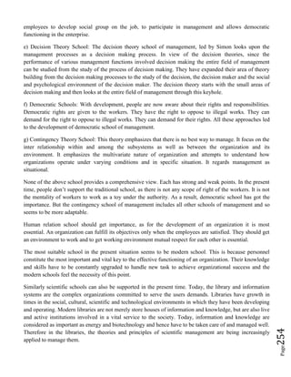 Page254
employees to develop social group on the job, to participate in management and allows democratic
functioning in the enterprise.
e) Decision Theory School: The decision theory school of management, led by Simon looks upon the
management processes as a decision making process. In view of the decision theories, since the
performance of various management functions involved decision making the entire field of management
can be studied from the study of the process of decision making. They have expanded their area of theory
building from the decision making processes to the study of the decision, the decision maker and the social
and psychological environment of the decision maker. The decision theory starts with the small areas of
decision making and then looks at the entire field of management through this keyhole.
f) Democratic Schools: With development, people are now aware about their rights and responsibilities.
Democratic rights are given to the workers. They have the right to oppose to illegal works. They can
demand for the right to oppose to illegal works. They can demand for their rights. All these approaches led
to the development of democratic school of management.
g) Contingency Theory School: This theory emphasizes that there is no best way to manage. It focus on the
inter relationship within and among the subsystems as well as between the organization and its
environment. It emphasizes the multivariate nature of organization and attempts to understand how
organizations operate under varying conditions and in specific situation. It regards management as
situational.
None of the above school provides a comprehensive view. Each has strong and weak points. In the present
time, people don’t support the traditional school, as there is not any scope of right of the workers. It is not
the mentality of workers to work as a toy under the authority. As a result, democratic school has got the
importance. But the contingency school of management includes all other schools of management and so
seems to be more adaptable.
Human relation school should get importance, as for the development of an organization it is most
essential. An organization can fulfill its objectives only when the employees are satisfied. They should get
an environment to work and to get working environment mutual respect for each other is essential.
The most suitable school in the present situation seems to be modern school. This is because personnel
constitute the most important and vital key to the effective functioning of an organization. Their knowledge
and skills have to be constantly upgraded to handle new task to achieve organizational success and the
modern schools feel the necessity of this point.
Similarly scientific schools can also be supported in the present time. Today, the library and information
systems are the complex organizations committed to serve the users demands. Libraries have growth in
times in the social, cultural, scientific and technological environments in which they have been developing
and operating. Modern libraries are not merely store houses of information and knowledge, but are also live
and active institutions involved in a vital service to the society. Today, information and knowledge are
considered as important as energy and biotechnology and hence have to be taken care of and managed well.
Therefore in the libraries, the theories and principles of scientific management are being increasingly
applied to manage them.
 