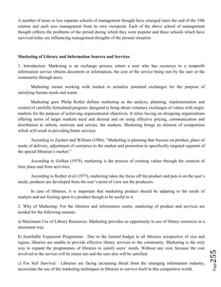 Page255
A number of more or less separate schools of management thought have emerged since the end of the 19th
century and each sees management from its own viewpoint. Each of the above school of management
thought reflects the problems of the period during which they were popular and these schools which have
survived today are influencing management thoughts of the present situation.
Marketing of Library and Information Sources and Services
1. Introduction: Marketing is an exchange process where a user who has resources to a nonprofit
information service obtains document or information, the cost of the service being met by the user or the
community through taxes.
Marketing means working with market to actualize potential exchanges for the purpose of
satisfying human needs and wants.
Marketing guru Philip Kotler defines marketing as the analyze, planning, implementation and
control of carefully formulated program, designed to bring about voluntary exchanges of values with target,
markets for the purpose of achieving organizational objectives. It relies having on designing organizations
offering terms of target markets need and desired and on using effective pricing, communication and
distribution to inform, motivate and service, the markets. Marketing brings an element of competition
which will result in providing better services.
According to Zachert and William (1986), “Marketing is planning that focuses on product, place of
mode of delivery, adjustment of cost/price to the market and promotion to specifically targeted segment of
the special librarian’s market.”
According to Golhan (1979), marketing is the process of creating values through the creation of
time place and from activities.
According to Kother et.al (1977), marketing takes the focus off the product and puts it on the user’s
needs, products are developed from the user’s point of view not the producers.
In case of libraries, it is important that marketing product should be adapting to the needs of
markets and not foisting upon it a product though to be useful to it.
2. Why of Marketing: For the libraries and information centre, marketing of product and services are
needed for the following reasons:
a) Maximum Use of Library Resources: Marketing provides an opportunity to use of library resources in a
maximum way.
b) Justifiable Expansion Programme: Due to the limited budget in all libraries irrespective of size and
region, libraries are unable to provide effective library services to the community. Marketing is the only
way to expand the programmes of libraries to satisfy users’ needs. Without any cost, because the cost
involved in the service will be return too and the user also will be satisfied.
c) For Self Survival: Libraries are facing increasing threat from the emerging information industry,
necessitate the use of the marketing techniques in libraries to survive itself in this competitive world.
 
