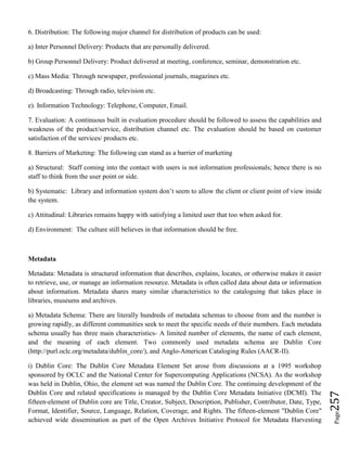 Page257
6. Distribution: The following major channel for distribution of products can be used:
a) Inter Personnel Delivery: Products that are personally delivered.
b) Group Personnel Delivery: Product delivered at meeting, conference, seminar, demonstration etc.
c) Mass Media: Through newspaper, professional journals, magazines etc.
d) Broadcasting: Through radio, television etc.
e). Information Technology: Telephone, Computer, Email.
7. Evaluation: A continuous built in evaluation procedure should be followed to assess the capabilities and
weakness of the product/service, distribution channel etc. The evaluation should be based on customer
satisfaction of the services/ products etc.
8. Barriers of Marketing: The following can stand as a barrier of marketing
a) Structural: Staff coming into the contact with users is not information professionals; hence there is no
staff to think from the user point or side.
b) Systematic: Library and information system don’t seem to allow the client or client point of view inside
the system.
c) Attitudinal: Libraries remains happy with satisfying a limited user that too when asked for.
d) Environment: The culture still believes in that information should be free.
Metadata
Metadata: Metadata is structured information that describes, explains, locates, or otherwise makes it easier
to retrieve, use, or manage an information resource. Metadata is often called data about data or information
about information. Metadata shares many similar characteristics to the cataloguing that takes place in
libraries, museums and archives.
a) Metadata Schema: There are literally hundreds of metadata schemas to choose from and the number is
growing rapidly, as different communities seek to meet the specific needs of their members. Each metadata
schema usually has three main characteristics- A limited number of elements, the name of each element,
and the meaning of each element. Two commonly used metadata schema are Dublin Core
(http://purl.oclc.org/metadata/dublin_core/), and Anglo-American Cataloging Rules (AACR-II).
i) Dublin Core: The Dublin Core Metadata Element Set arose from discussions at a 1995 workshop
sponsored by OCLC and the National Center for Supercomputing Applications (NCSA). As the workshop
was held in Dublin, Ohio, the element set was named the Dublin Core. The continuing development of the
Dublin Core and related specifications is managed by the Dublin Core Metadata Initiative (DCMI). The
fifteen-element of Dublin core are Title, Creator, Subject, Description, Publisher, Contributor, Date, Type,
Format, Identifier, Source, Language, Relation, Coverage, and Rights. The fifteen-element "Dublin Core"
achieved wide dissemination as part of the Open Archives Initiative Protocol for Metadata Harvesting
 
